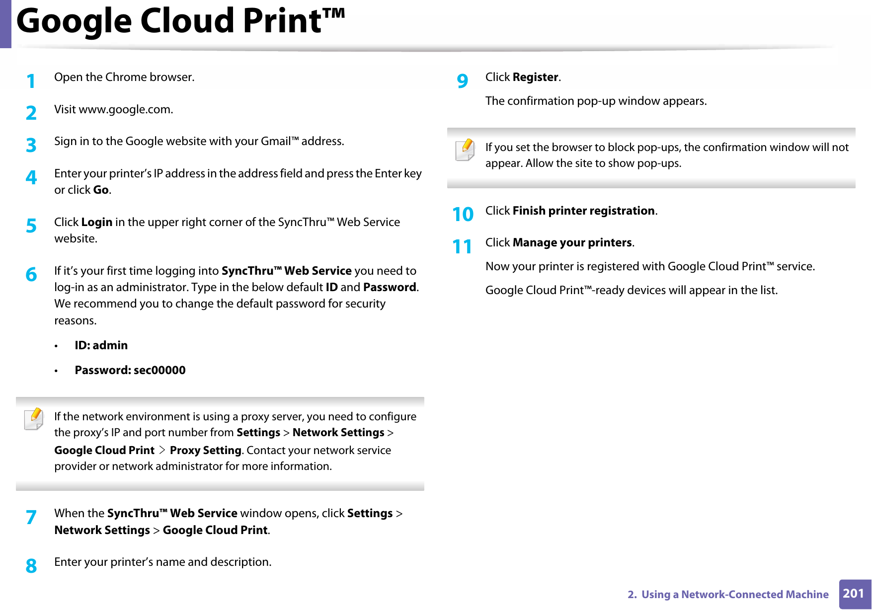 Google Cloud Print™2012.  Using a Network-Connected Machine1Open the Chrome browser.2  Visit www.google.com.3  Sign in to the Google website with your Gmail™ address.4  Enter your printer’s IP address in the address field and press the Enter key or click Go.5  Click Login in the upper right corner of the SyncThru™ Web Service website.6  If it’s your first time logging into SyncThru™ Web Service you need to log-in as an administrator. Type in the below default ID and Password. We recommend you to change the default password for security reasons.•ID: admin•Password: sec00000  If the network environment is using a proxy server, you need to configure the proxy’s IP and port number from Settings &gt; Network Settings &gt; Google Cloud Print &gt; Proxy Setting. Contact your network service provider or network administrator for more information.  7  When the SyncThru™ Web Service window opens, click Settings &gt; Network Settings &gt; Google Cloud Print.8  Enter your printer’s name and description.9  Click Register.The confirmation pop-up window appears. If you set the browser to block pop-ups, the confirmation window will not appear. Allow the site to show pop-ups.  10  Click Finish printer registration.11  Click Manage your printers.Now your printer is registered with Google Cloud Print™ service.Google Cloud Print™-ready devices will appear in the list.