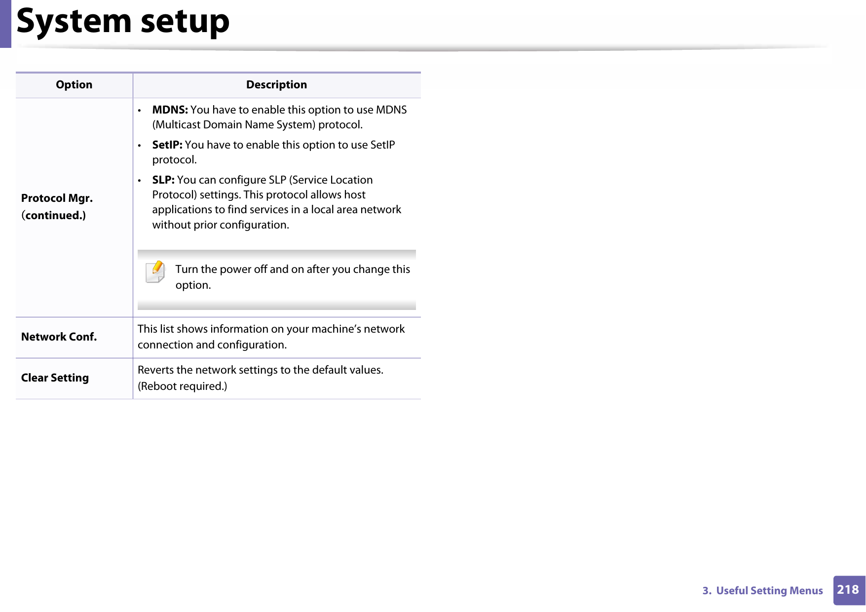 System setup2183.  Useful Setting MenusProtocol Mgr. (continued.)•MDNS: You have to enable this option to use MDNS (Multicast Domain Name System) protocol.•SetIP: You have to enable this option to use SetIP protocol.•SLP: You can configure SLP (Service Location Protocol) settings. This protocol allows host applications to find services in a local area network without prior configuration. Turn the power off and on after you change this option. Network Conf. This list shows information on your machine’s network connection and configuration.Clear Setting Reverts the network settings to the default values. (Reboot required.)Option Description