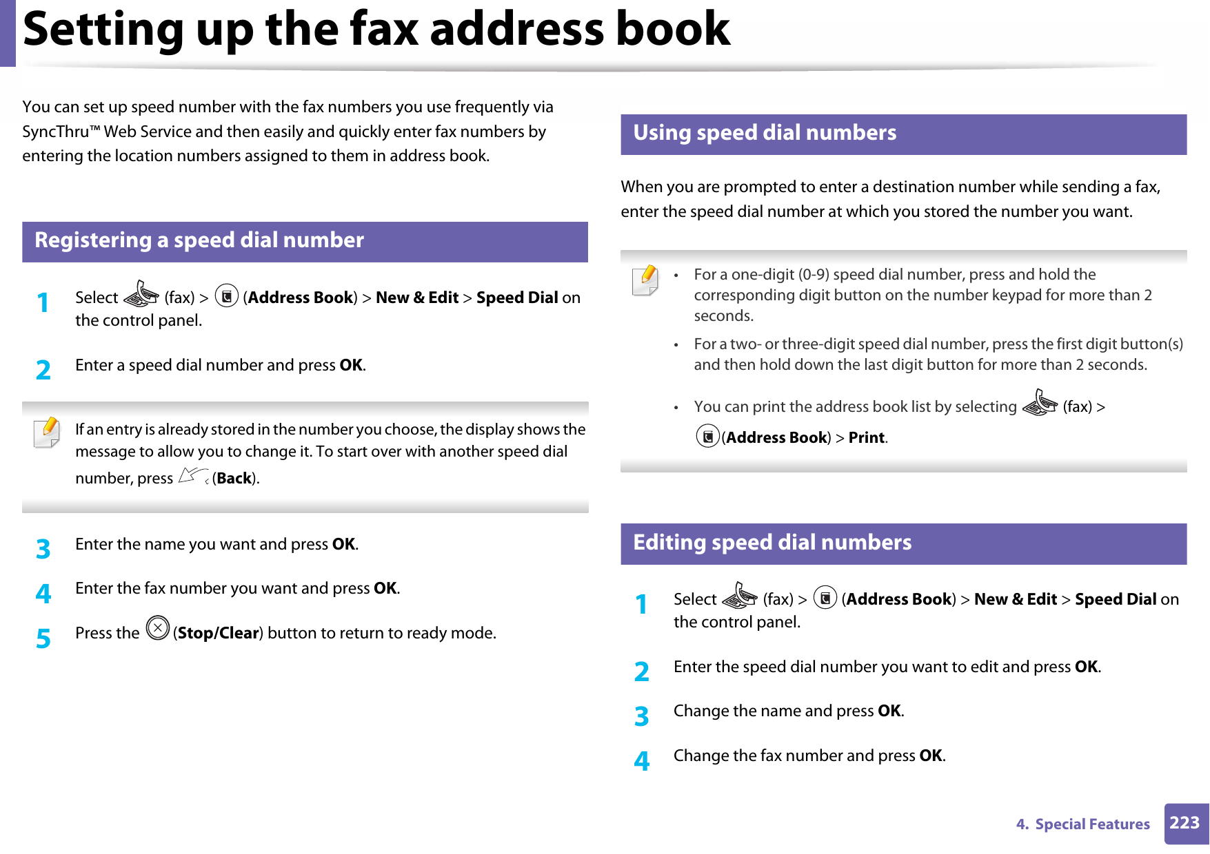 2234.  Special FeaturesSetting up the fax address bookYou can set up speed number with the fax numbers you use frequently via SyncThru™ Web Service and then easily and quickly enter fax numbers by entering the location numbers assigned to them in address book.3 Registering a speed dial number1Select   (fax) &gt;  (Address Book) &gt; New &amp; Edit &gt; Speed Dial on the control panel. 2  Enter a speed dial number and press OK. If an entry is already stored in the number you choose, the display shows the message to allow you to change it. To start over with another speed dial number, press   (Back).  3  Enter the name you want and press OK.4  Enter the fax number you want and press OK.5  Press the  (Stop/Clear) button to return to ready mode.4 Using speed dial numbersWhen you are prompted to enter a destination number while sending a fax, enter the speed dial number at which you stored the number you want. • For a one-digit (0-9) speed dial number, press and hold the corresponding digit button on the number keypad for more than 2 seconds. • For a two- or three-digit speed dial number, press the first digit button(s) and then hold down the last digit button for more than 2 seconds.• You can print the address book list by selecting   (fax) &gt; (Address Book) &gt; Print.  5 Editing speed dial numbers1Select  (fax) &gt; (Address Book) &gt; New &amp; Edit &gt; Speed Dial on the control panel. 2  Enter the speed dial number you want to edit and press OK.3  Change the name and press OK.4  Change the fax number and press OK.