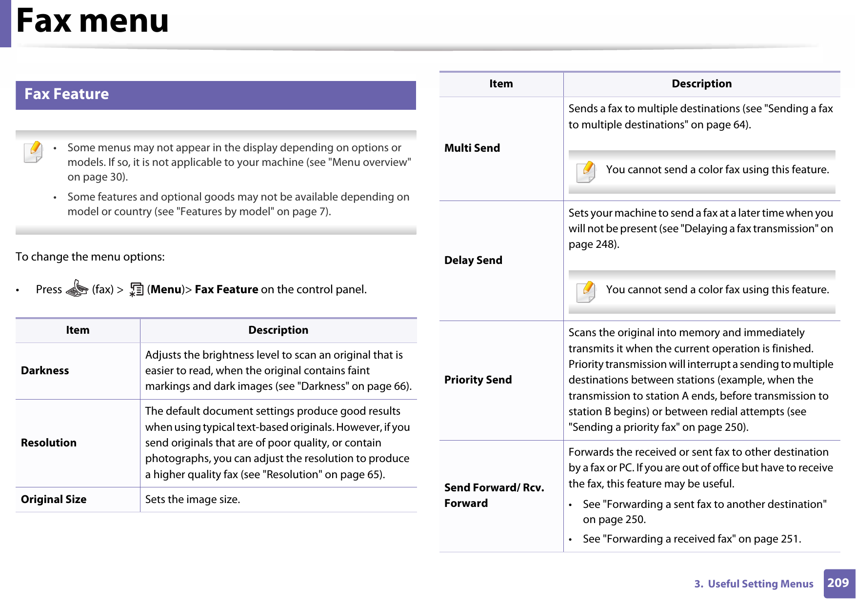 2093.  Useful Setting MenusFax menu3 Fax Feature • Some menus may not appear in the display depending on options or models. If so, it is not applicable to your machine (see &quot;Menu overview&quot; on page 30).• Some features and optional goods may not be available depending on model or country (see &quot;Features by model&quot; on page 7). To change the menu options:• Press   (fax) &gt;   (Menu)&gt; Fax Feature on the control panel.Item DescriptionDarknessAdjusts the brightness level to scan an original that is easier to read, when the original contains faint markings and dark images (see &quot;Darkness&quot; on page 66).ResolutionThe default document settings produce good results when using typical text-based originals. However, if you send originals that are of poor quality, or contain photographs, you can adjust the resolution to produce a higher quality fax (see &quot;Resolution&quot; on page 65).Original Size Sets the image size.Multi SendSends a fax to multiple destinations (see &quot;Sending a fax to multiple destinations&quot; on page 64). You cannot send a color fax using this feature.  Delay SendSets your machine to send a fax at a later time when you will not be present (see &quot;Delaying a fax transmission&quot; on page 248). You cannot send a color fax using this feature.  Priority SendScans the original into memory and immediately transmits it when the current operation is finished. Priority transmission will interrupt a sending to multiple destinations between stations (example, when the transmission to station A ends, before transmission to station B begins) or between redial attempts (see &quot;Sending a priority fax&quot; on page 250).Send Forward/ Rcv. ForwardForwards the received or sent fax to other destination by a fax or PC. If you are out of office but have to receive the fax, this feature may be useful.• See &quot;Forwarding a sent fax to another destination&quot; on page 250.• See &quot;Forwarding a received fax&quot; on page 251.Item Description