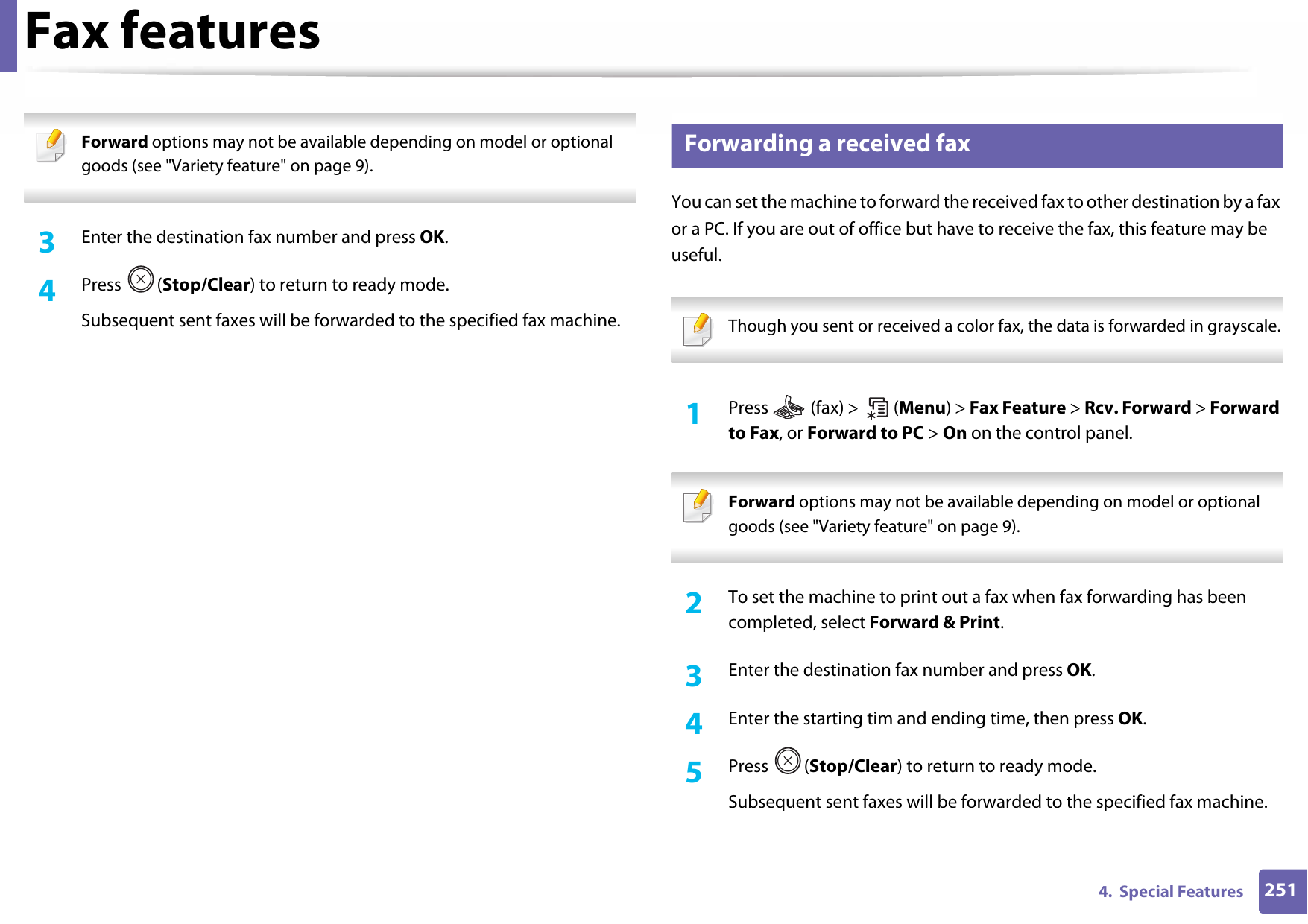 Fax features2514.  Special Features Forward options may not be available depending on model or optional goods (see &quot;Variety feature&quot; on page 9). 3  Enter the destination fax number and press OK.4  Press (Stop/Clear) to return to ready mode.Subsequent sent faxes will be forwarded to the specified fax machine.32 Forwarding a received faxYou can set the machine to forward the received fax to other destination by a fax or a PC. If you are out of office but have to receive the fax, this feature may be useful. Though you sent or received a color fax, the data is forwarded in grayscale. 1Press   (fax) &gt;   (Menu) &gt; Fax Feature &gt; Rcv. Forward &gt; Forward to Fax, or Forward to PC &gt; On on the control panel. Forward options may not be available depending on model or optional goods (see &quot;Variety feature&quot; on page 9). 2  To set the machine to print out a fax when fax forwarding has been completed, select Forward &amp; Print. 3  Enter the destination fax number and press OK.4  Enter the starting tim and ending time, then press OK.5  Press (Stop/Clear) to return to ready mode.Subsequent sent faxes will be forwarded to the specified fax machine.