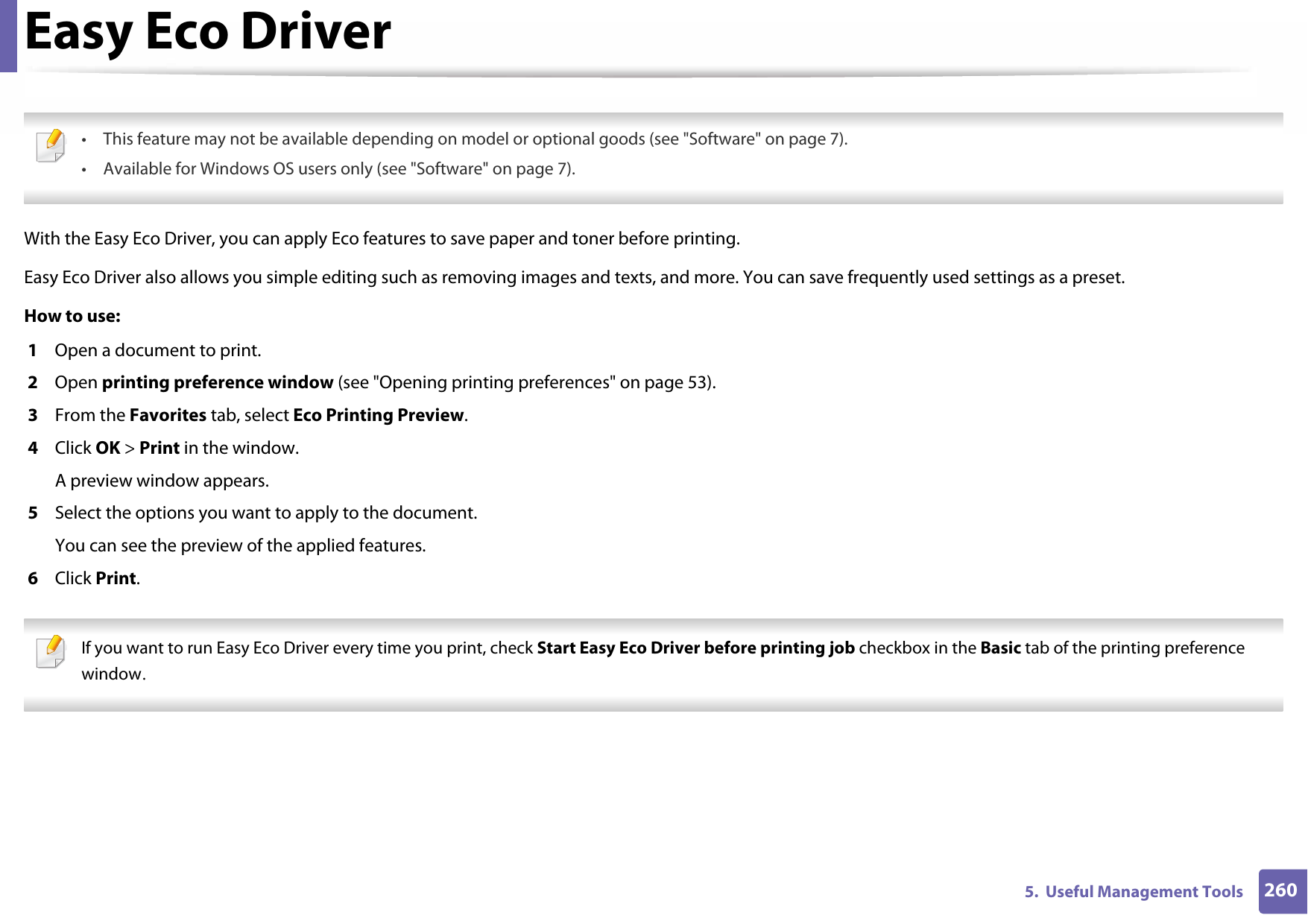 2605.  Useful Management ToolsEasy Eco Driver • This feature may not be available depending on model or optional goods (see &quot;Software&quot; on page 7).• Available for Windows OS users only (see &quot;Software&quot; on page 7). With the Easy Eco Driver, you can apply Eco features to save paper and toner before printing. Easy Eco Driver also allows you simple editing such as removing images and texts, and more. You can save frequently used settings as a preset.How to use: 1  Open a document to print.2  Open printing preference window (see &quot;Opening printing preferences&quot; on page 53).3  From the Favorites tab, select Eco Printing Preview.4  Click OK &gt; Print in the window.A preview window appears.5  Select the options you want to apply to the document.You can see the preview of the applied features.6  Click Print. If you want to run Easy Eco Driver every time you print, check Start Easy Eco Driver before printing job checkbox in the Basic tab of the printing preference window. 