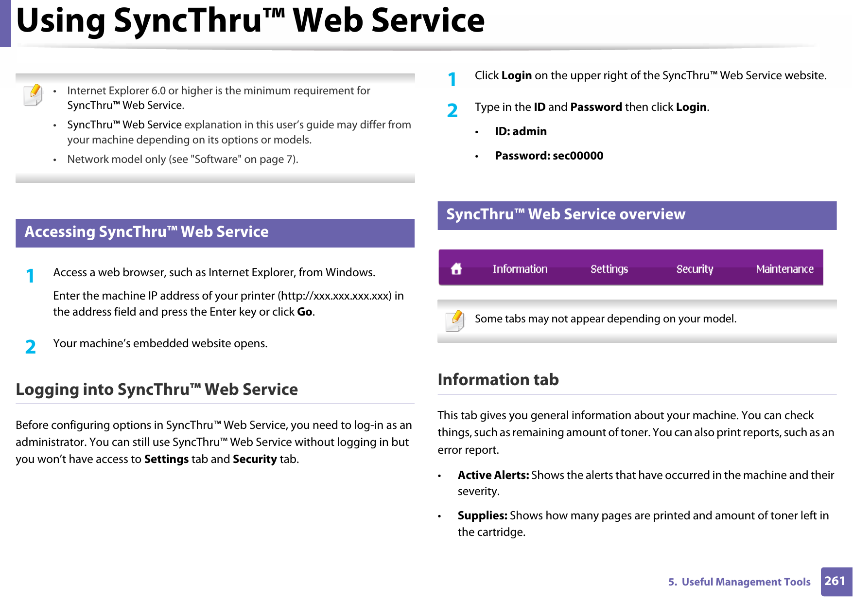 2615.  Useful Management ToolsUsing SyncThru™ Web Service • Internet Explorer 6.0 or higher is the minimum requirement for SyncThru™ Web Service.•SyncThru™ Web Service explanation in this user’s guide may differ from your machine depending on its options or models.• Network model only (see &quot;Software&quot; on page 7). 1 Accessing SyncThru™ Web Service1Access a web browser, such as Internet Explorer, from Windows.Enter the machine IP address of your printer (http://xxx.xxx.xxx.xxx) in the address field and press the Enter key or click Go.2  Your machine’s embedded website opens.Logging into SyncThru™ Web ServiceBefore configuring options in SyncThru™ Web Service, you need to log-in as an administrator. You can still use SyncThru™ Web Service without logging in but you won’t have access to Settings tab and Security tab. 1Click Login on the upper right of the SyncThru™ Web Service website.2  Type in the ID and Password then click Login.•ID: admin •Password: sec000002 SyncThru™ Web Service overview Some tabs may not appear depending on your model. Information tabThis tab gives you general information about your machine. You can check things, such as remaining amount of toner. You can also print reports, such as an error report.•Active Alerts: Shows the alerts that have occurred in the machine and their severity.•Supplies: Shows how many pages are printed and amount of toner left in the cartridge.