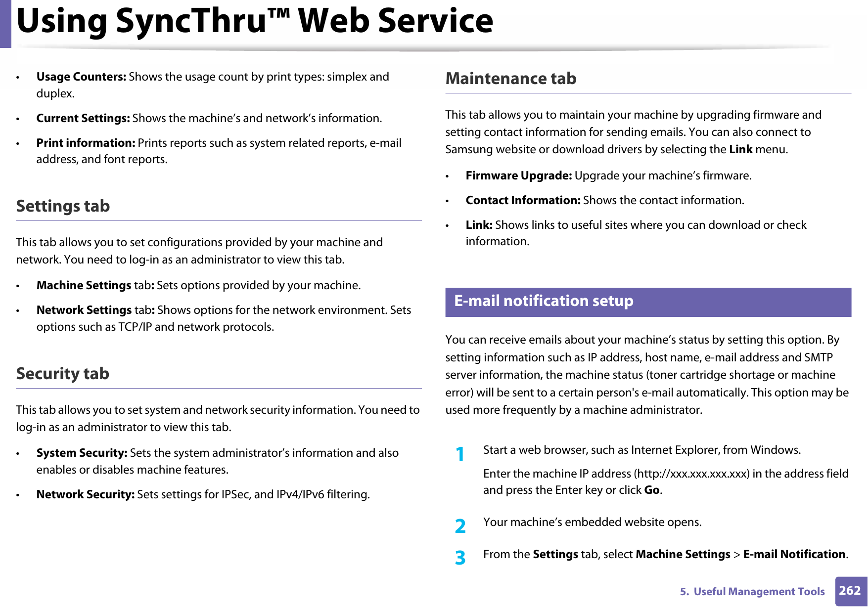 Using SyncThru™ Web Service2625.  Useful Management Tools•Usage Counters: Shows the usage count by print types: simplex and duplex.•Current Settings: Shows the machine’s and network’s information. •Print information: Prints reports such as system related reports, e-mail address, and font reports.Settings tabThis tab allows you to set configurations provided by your machine and network. You need to log-in as an administrator to view this tab. •Machine Settings tab: Sets options provided by your machine. •Network Settings tab: Shows options for the network environment. Sets options such as TCP/IP and network protocols. Security tabThis tab allows you to set system and network security information. You need to log-in as an administrator to view this tab.•System Security: Sets the system administrator’s information and also enables or disables machine features.•Network Security: Sets settings for IPSec, and IPv4/IPv6 filtering.Maintenance tabThis tab allows you to maintain your machine by upgrading firmware and setting contact information for sending emails. You can also connect to Samsung website or download drivers by selecting the Link menu.•Firmware Upgrade: Upgrade your machine’s firmware.•Contact Information: Shows the contact information.•Link: Shows links to useful sites where you can download or check information.3 E-mail notification setupYou can receive emails about your machine’s status by setting this option. By setting information such as IP address, host name, e-mail address and SMTP server information, the machine status (toner cartridge shortage or machine error) will be sent to a certain person&apos;s e-mail automatically. This option may be used more frequently by a machine administrator. 1Start a web browser, such as Internet Explorer, from Windows.Enter the machine IP address (http://xxx.xxx.xxx.xxx) in the address field and press the Enter key or click Go.2  Your machine’s embedded website opens.3  From the Settings tab, select Machine Settings &gt; E-mail Notification. 