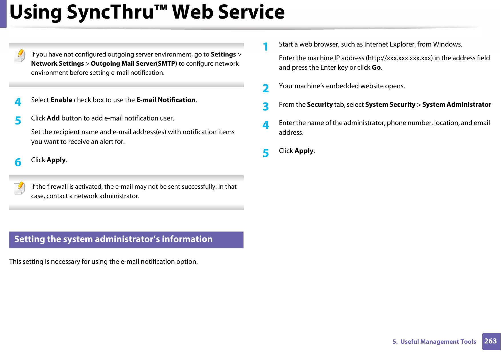 Using SyncThru™ Web Service2635.  Useful Management Tools If you have not configured outgoing server environment, go to Settings &gt; Network Settings &gt; Outgoing Mail Server(SMTP) to configure network environment before setting e-mail notification.  4  Select Enable check box to use the E-mail Notification.5  Click Add button to add e-mail notification user. Set the recipient name and e-mail address(es) with notification items you want to receive an alert for.6  Click Apply. If the firewall is activated, the e-mail may not be sent successfully. In that case, contact a network administrator. 4 Setting the system administrator’s informationThis setting is necessary for using the e-mail notification option.1Start a web browser, such as Internet Explorer, from Windows.Enter the machine IP address (http://xxx.xxx.xxx.xxx) in the address field and press the Enter key or click Go.2  Your machine’s embedded website opens.3  From the Security tab, select System Security &gt; System Administrator4  Enter the name of the administrator, phone number, location, and email address. 5  Click Apply. 