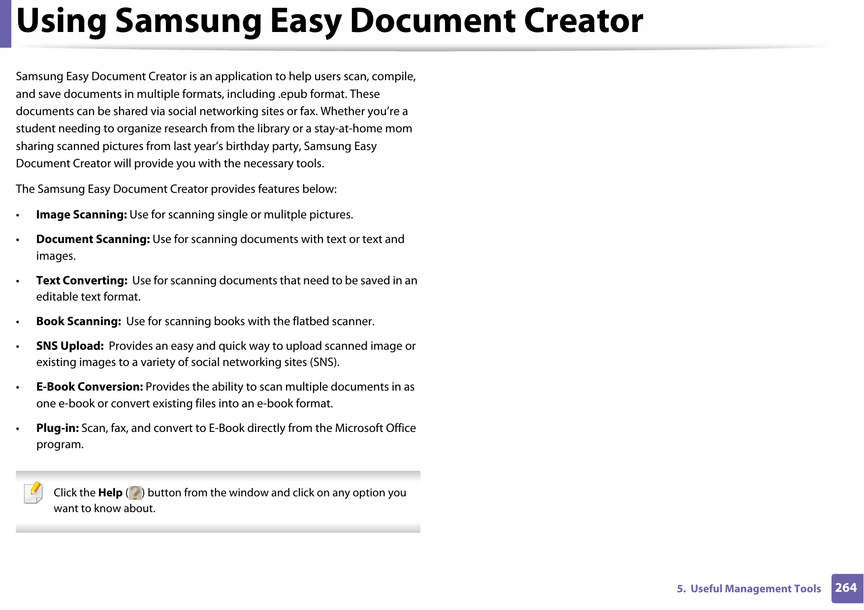 2645.  Useful Management ToolsUsing Samsung Easy Document CreatorSamsung Easy Document Creator is an application to help users scan, compile, and save documents in multiple formats, including .epub format. These documents can be shared via social networking sites or fax. Whether you’re a student needing to organize research from the library or a stay-at-home mom sharing scanned pictures from last year’s birthday party, Samsung Easy Document Creator will provide you with the necessary tools.The Samsung Easy Document Creator provides features below:•Image Scanning: Use for scanning single or mulitple pictures.•Document Scanning: Use for scanning documents with text or text and images.•Text Converting:  Use for scanning documents that need to be saved in an editable text format.•Book Scanning:  Use for scanning books with the flatbed scanner.•SNS Upload:  Provides an easy and quick way to upload scanned image or existing images to a variety of social networking sites (SNS).•E-Book Conversion: Provides the ability to scan multiple documents in as one e-book or convert existing files into an e-book format.•Plug-in: Scan, fax, and convert to E-Book directly from the Microsoft Office program. Click the Help ( ) button from the window and click on any option you want to know about.  