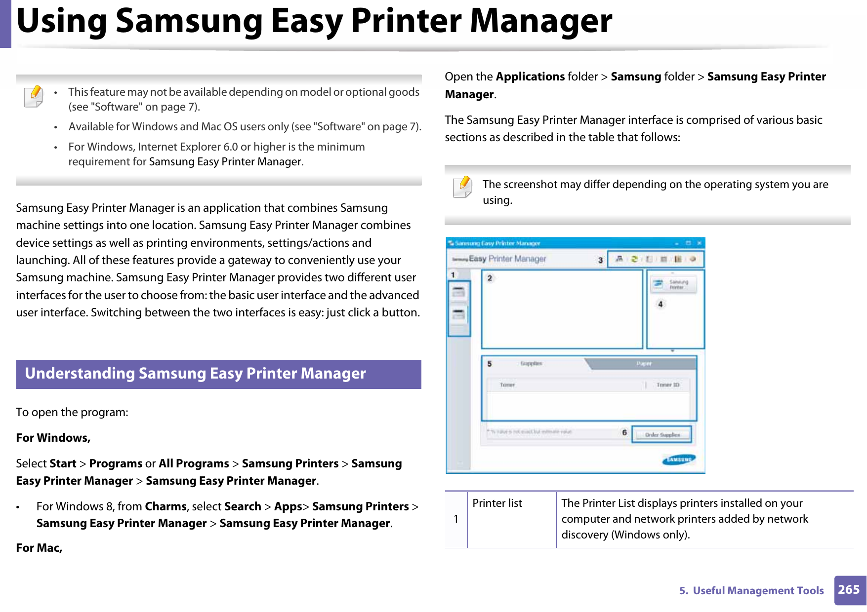 2655.  Useful Management ToolsUsing Samsung Easy Printer Manager  • This feature may not be available depending on model or optional goods (see &quot;Software&quot; on page 7).• Available for Windows and Mac OS users only (see &quot;Software&quot; on page 7).• For Windows, Internet Explorer 6.0 or higher is the minimum requirement for Samsung Easy Printer Manager. Samsung Easy Printer Manager is an application that combines Samsung machine settings into one location. Samsung Easy Printer Manager combines device settings as well as printing environments, settings/actions and launching. All of these features provide a gateway to conveniently use your Samsung machine. Samsung Easy Printer Manager provides two different user interfaces for the user to choose from: the basic user interface and the advanced user interface. Switching between the two interfaces is easy: just click a button.5 Understanding Samsung Easy Printer ManagerTo open the program: For Windows,Select Start &gt; Programs or All Programs &gt; Samsung Printers &gt; Samsung Easy Printer Manager &gt; Samsung Easy Printer Manager.• For Windows 8, from Charms, select Search &gt; Apps&gt; Samsung Printers &gt; Samsung Easy Printer Manager &gt; Samsung Easy Printer Manager.For Mac,Open the Applications folder &gt; Samsung folder &gt; Samsung Easy Printer Manager.The Samsung Easy Printer Manager interface is comprised of various basic sections as described in the table that follows: The screenshot may differ depending on the operating system you are using. 1Printer list The Printer List displays printers installed on your computer and network printers added by network discovery (Windows only).