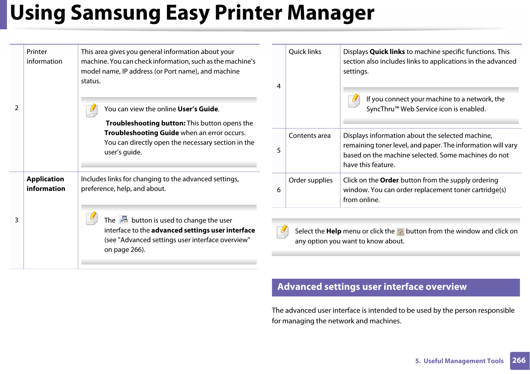 Using Samsung Easy Printer Manager2665.  Useful Management Tools Select the Help menu or click the   button from the window and click on any option you want to know about.  6 Advanced settings user interface overviewThe advanced user interface is intended to be used by the person responsible for managing the network and machines.2Printer informationThis area gives you general information about your machine. You can check information, such as the machine’s model name, IP address (or Port name), and machine status. You can view the online User’s Guide. Troubleshooting button: This button opens the Troubleshooting Guide when an error occurs. You can directly open the necessary section in the user’s guide.  3Application informationIncludes links for changing to the advanced settings, preference, help, and about. The   button is used to change the user interface to the advanced settings user interface (see &quot;Advanced settings user interface overview&quot; on page 266). 4Quick links Displays Quick links to machine specific functions. This section also includes links to applications in the advanced settings. If you connect your machine to a network, the SyncThru™ Web Service icon is enabled. 5Contents area Displays information about the selected machine, remaining toner level, and paper. The information will vary based on the machine selected. Some machines do not have this feature.6Order supplies Click on the Order button from the supply ordering window. You can order replacement toner cartridge(s) from online.