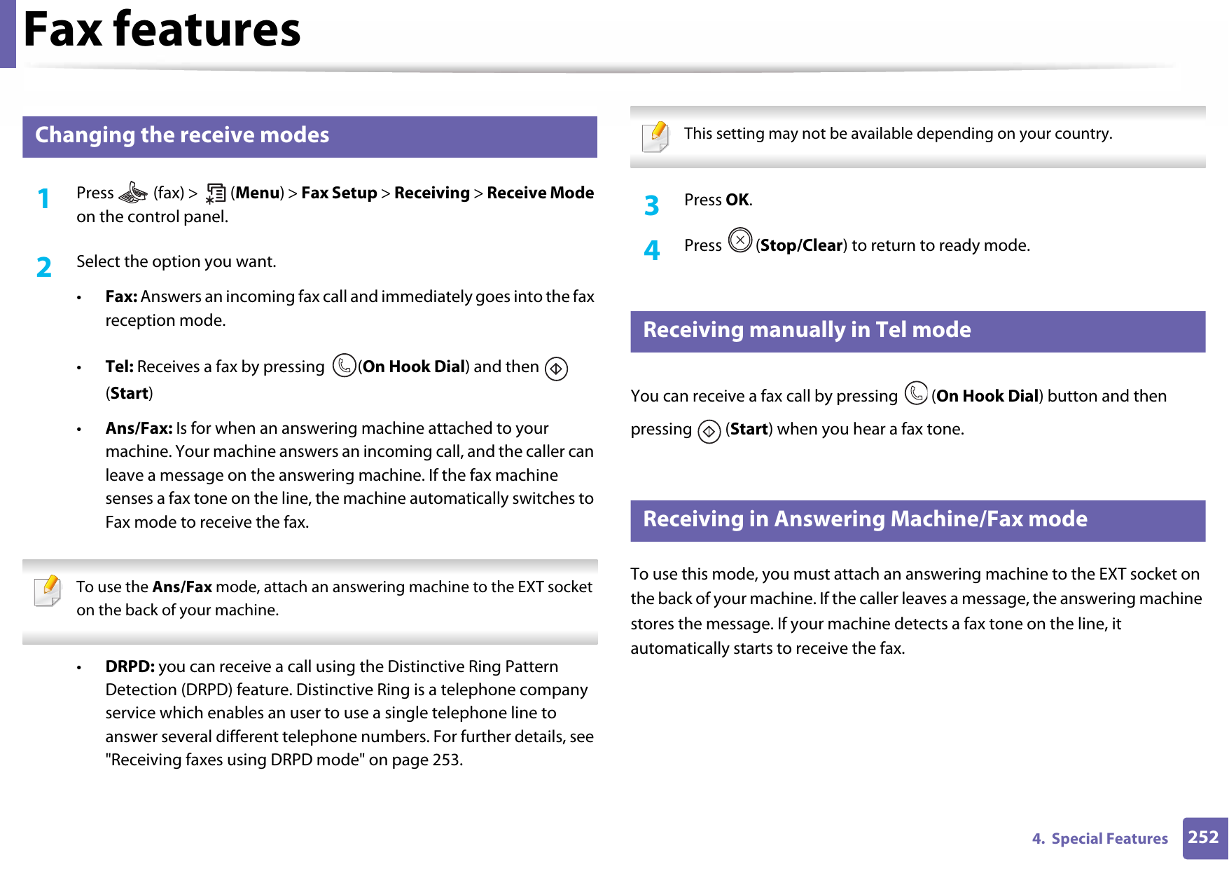 Fax features2524.  Special Features33 Changing the receive modes1Press   (fax) &gt;   (Menu) &gt; Fax Setup &gt; Receiving &gt; Receive Mode on the control panel.2  Select the option you want. •Fax: Answers an incoming fax call and immediately goes into the fax reception mode.•Tel: Receives a fax by pressing  (On Hook Dial) and then   (Start) •Ans/Fax: Is for when an answering machine attached to your machine. Your machine answers an incoming call, and the caller can leave a message on the answering machine. If the fax machine senses a fax tone on the line, the machine automatically switches to Fax mode to receive the fax. To use the Ans/Fax mode, attach an answering machine to the EXT socket on the back of your machine.  •DRPD: you can receive a call using the Distinctive Ring Pattern Detection (DRPD) feature. Distinctive Ring is a telephone company service which enables an user to use a single telephone line to answer several different telephone numbers. For further details, see &quot;Receiving faxes using DRPD mode&quot; on page 253. This setting may not be available depending on your country.  3  Press OK.4  Press (Stop/Clear) to return to ready mode.34 Receiving manually in Tel modeYou can receive a fax call by pressing   (On Hook Dial) button and then pressing  (Start) when you hear a fax tone. 35 Receiving in Answering Machine/Fax modeTo use this mode, you must attach an answering machine to the EXT socket on the back of your machine. If the caller leaves a message, the answering machine stores the message. If your machine detects a fax tone on the line, it automatically starts to receive the fax.