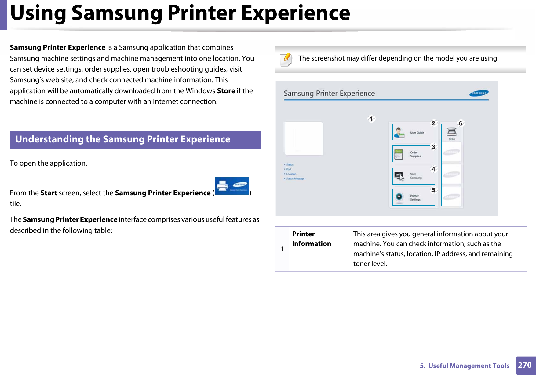 2705.  Useful Management ToolsUsing Samsung Printer Experience Samsung Printer Experience is a Samsung application that combines Samsung machine settings and machine management into one location. You can set device settings, order supplies, open troubleshooting guides, visit Samsung’s web site, and check connected machine information. This application will be automatically downloaded from the Windows Store if the machine is connected to a computer with an Internet connection. 8 Understanding the Samsung Printer ExperienceTo open the application, From the Start screen, select the Samsung Printer Experience () tile. The Samsung Printer Experience interface comprises various useful features as described in the following table: The screenshot may differ depending on the model you are using. 1Printer InformationThis area gives you general information about your machine. You can check information, such as the machine’s status, location, IP address, and remaining toner level.126345