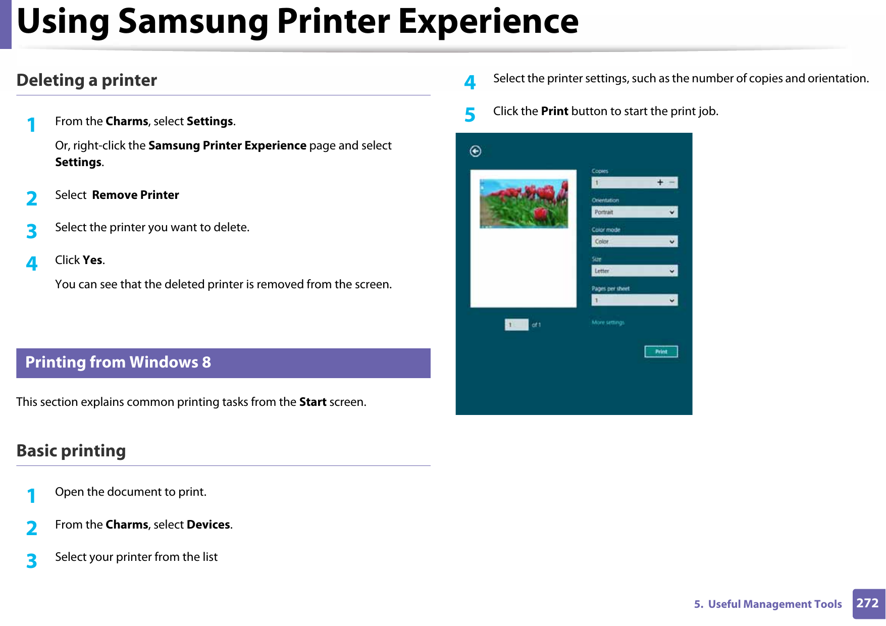 Using Samsung Printer Experience2725.  Useful Management ToolsDeleting a printer1From the Charms, select Settings.Or, right-click the Samsung Printer Experience page and select Settings.2  Select  Remove Printer3  Select the printer you want to delete.4  Click Yes.You can see that the deleted printer is removed from the screen.10 Printing from Windows 8This section explains common printing tasks from the Start screen.Basic printing1Open the document to print.2  From the Charms, select Devices.3  Select your printer from the list4  Select the printer settings, such as the number of copies and orientation.5  Click the Print button to start the print job.