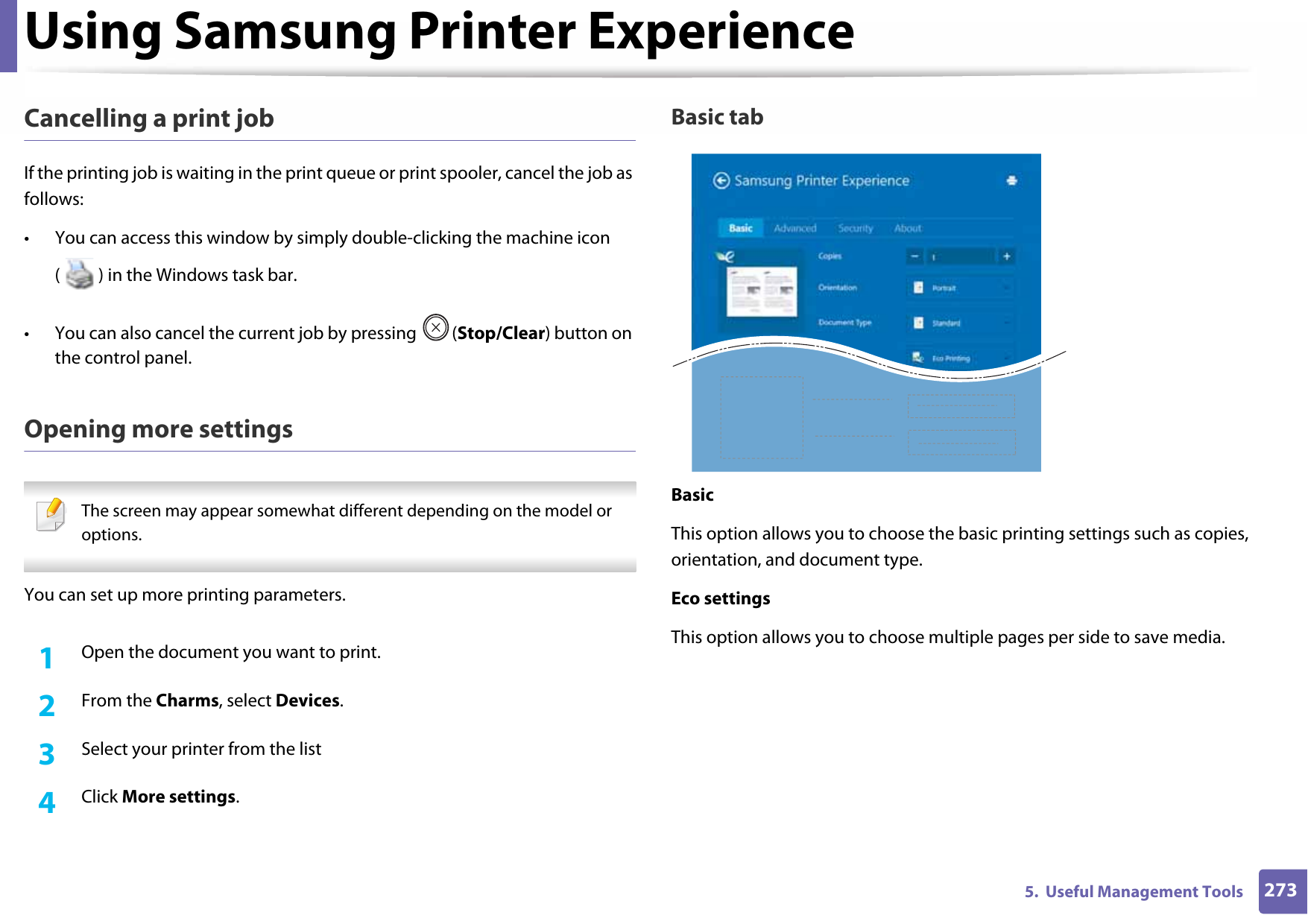 Using Samsung Printer Experience2735.  Useful Management ToolsCancelling a print jobIf the printing job is waiting in the print queue or print spooler, cancel the job as follows:• You can access this window by simply double-clicking the machine icon ( ) in the Windows task bar. • You can also cancel the current job by pressing  (Stop/Clear) button on the control panel.Opening more settings The screen may appear somewhat different depending on the model or options. You can set up more printing parameters.1Open the document you want to print.2  From the Charms, select Devices.3  Select your printer from the list4  Click More settings.Basic tabBasicThis option allows you to choose the basic printing settings such as copies, orientation, and document type.Eco settingsThis option allows you to choose multiple pages per side to save media.