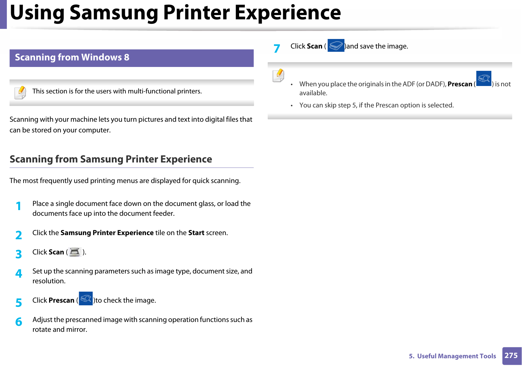 Using Samsung Printer Experience2755.  Useful Management Tools11 Scanning from Windows 8 This section is for the users with multi-functional printers. Scanning with your machine lets you turn pictures and text into digital files that can be stored on your computer.Scanning from Samsung Printer ExperienceThe most frequently used printing menus are displayed for quick scanning.1Place a single document face down on the document glass, or load the documents face up into the document feeder.2  Click the Samsung Printer Experience tile on the Start screen.3  Click Scan ().4  Set up the scanning parameters such as image type, document size, and resolution.5  Click Prescan ( )to check the image.6  Adjust the prescanned image with scanning operation functions such as rotate and mirror.7  Click Scan ( )and save the image.  • When you place the originals in the ADF (or DADF), Prescan ( ) is not available.• You can skip step 5, if the Prescan option is selected.  