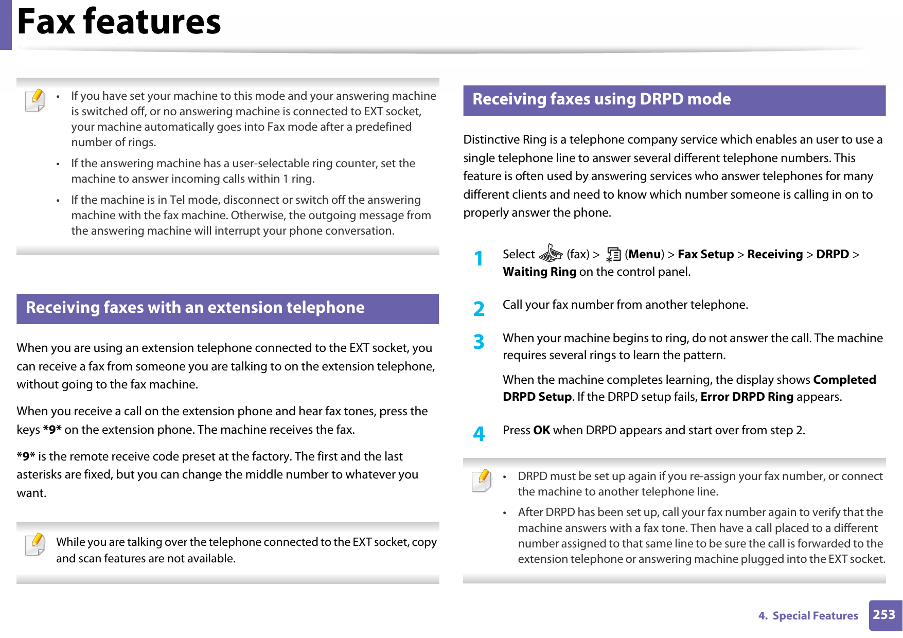 Fax features2534.  Special Features • If you have set your machine to this mode and your answering machine is switched off, or no answering machine is connected to EXT socket, your machine automatically goes into Fax mode after a predefined number of rings.• If the answering machine has a user-selectable ring counter, set the machine to answer incoming calls within 1 ring.• If the machine is in Tel mode, disconnect or switch off the answering machine with the fax machine. Otherwise, the outgoing message from the answering machine will interrupt your phone conversation. 36 Receiving faxes with an extension telephoneWhen you are using an extension telephone connected to the EXT socket, you can receive a fax from someone you are talking to on the extension telephone, without going to the fax machine.When you receive a call on the extension phone and hear fax tones, press the keys *9* on the extension phone. The machine receives the fax.*9* is the remote receive code preset at the factory. The first and the last asterisks are fixed, but you can change the middle number to whatever you want. While you are talking over the telephone connected to the EXT socket, copy and scan features are not available. 37 Receiving faxes using DRPD modeDistinctive Ring is a telephone company service which enables an user to use a single telephone line to answer several different telephone numbers. This feature is often used by answering services who answer telephones for many different clients and need to know which number someone is calling in on to properly answer the phone.1Select   (fax) &gt;   (Menu) &gt; Fax Setup &gt; Receiving &gt; DRPD &gt; Waiting Ring on the control panel. 2  Call your fax number from another telephone. 3  When your machine begins to ring, do not answer the call. The machine requires several rings to learn the pattern.When the machine completes learning, the display shows Completed DRPD Setup. If the DRPD setup fails, Error DRPD Ring appears.4  Press OK when DRPD appears and start over from step 2. • DRPD must be set up again if you re-assign your fax number, or connect the machine to another telephone line.• After DRPD has been set up, call your fax number again to verify that the machine answers with a fax tone. Then have a call placed to a different number assigned to that same line to be sure the call is forwarded to the extension telephone or answering machine plugged into the EXT socket. 