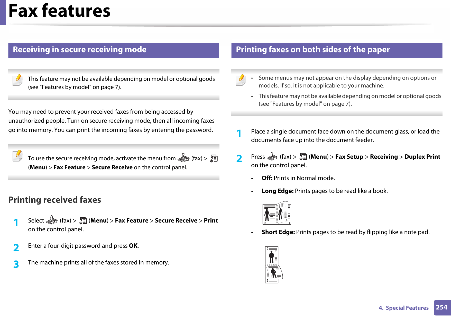 Fax features2544.  Special Features38 Receiving in secure receiving mode This feature may not be available depending on model or optional goods (see &quot;Features by model&quot; on page 7). You may need to prevent your received faxes from being accessed by unauthorized people. Turn on secure receiving mode, then all incoming faxes go into memory. You can print the incoming faxes by entering the password.  To use the secure receiving mode, activate the menu from   (fax) &gt;   (Menu) &gt; Fax Feature &gt; Secure Receive on the control panel.  Printing received faxes1Select   (fax) &gt;   (Menu) &gt; Fax Feature &gt; Secure Receive &gt; Print on the control panel. 2  Enter a four-digit password and press OK. 3  The machine prints all of the faxes stored in memory.39 Printing faxes on both sides of the paper • Some menus may not appear on the display depending on options or models. If so, it is not applicable to your machine.• This feature may not be available depending on model or optional goods (see &quot;Features by model&quot; on page 7). 1Place a single document face down on the document glass, or load the documents face up into the document feeder.2  Press   (fax) &gt;   (Menu) &gt; Fax Setup &gt; Receiving &gt; Duplex Print on the control panel.•Off: Prints in Normal mode.•Long Edge: Prints pages to be read like a book.•Short Edge: Prints pages to be read by flipping like a note pad.253