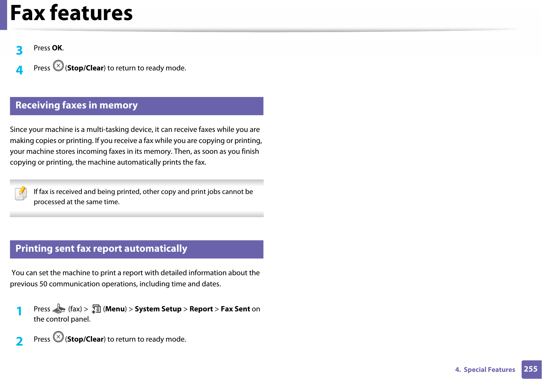 Fax features2554.  Special Features3  Press OK.4  Press (Stop/Clear) to return to ready mode.40 Receiving faxes in memorySince your machine is a multi-tasking device, it can receive faxes while you are making copies or printing. If you receive a fax while you are copying or printing, your machine stores incoming faxes in its memory. Then, as soon as you finish copying or printing, the machine automatically prints the fax. If fax is received and being printed, other copy and print jobs cannot be processed at the same time. 41 Printing sent fax report automatically You can set the machine to print a report with detailed information about the previous 50 communication operations, including time and dates.1Press   (fax) &gt;   (Menu) &gt; System Setup &gt; Report &gt; Fax Sent on the control panel.2  Press (Stop/Clear) to return to ready mode.