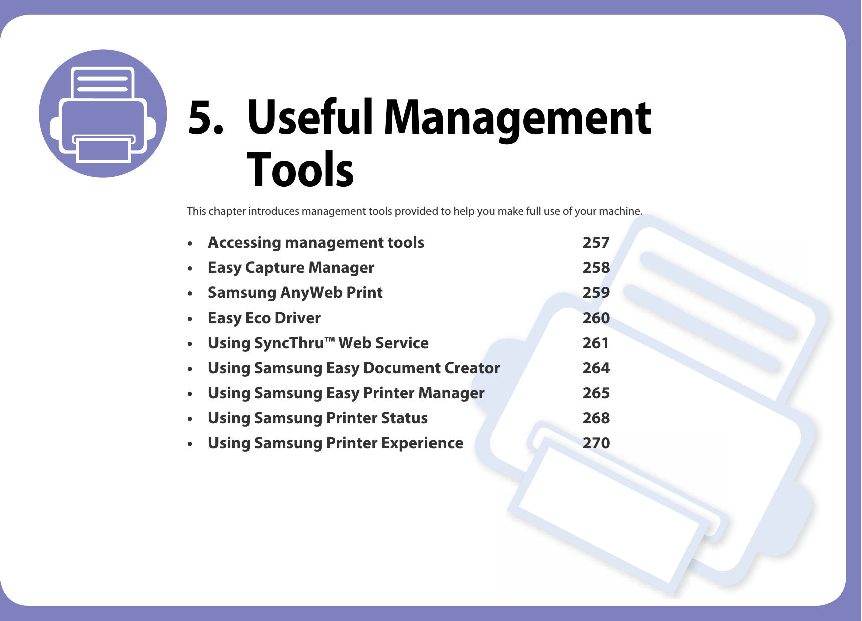 5. Useful Management ToolsThis chapter introduces management tools provided to help you make full use of your machine. • Accessing management tools 257• Easy Capture Manager 258• Samsung AnyWeb Print 259• Easy Eco Driver 260• Using SyncThru™ Web Service 261• Using Samsung Easy Document Creator 264• Using Samsung Easy Printer Manager 265• Using Samsung Printer Status 268• Using Samsung Printer Experience 270