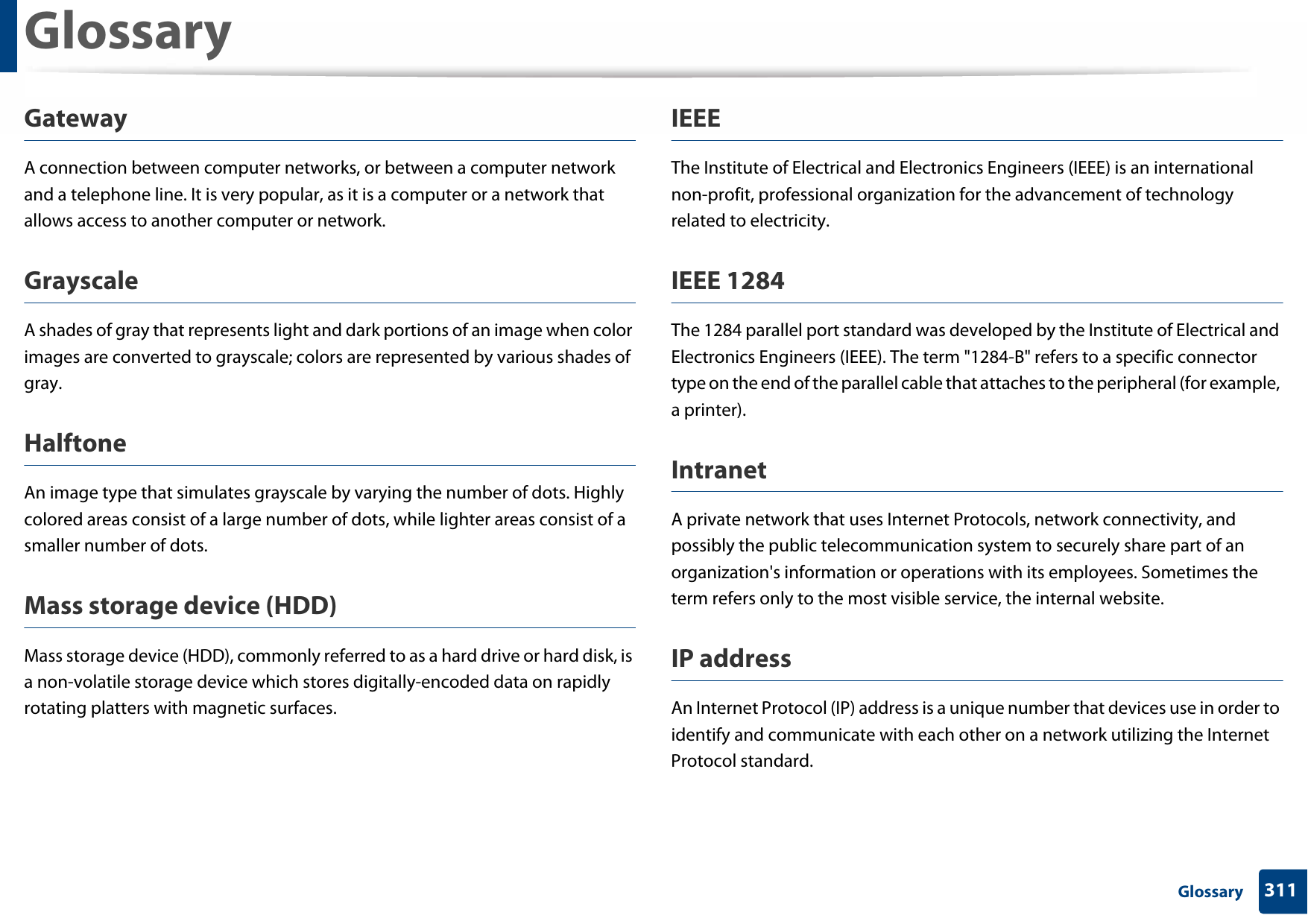 Glossary311 GlossaryGatewayA connection between computer networks, or between a computer network and a telephone line. It is very popular, as it is a computer or a network that allows access to another computer or network.GrayscaleA shades of gray that represents light and dark portions of an image when color images are converted to grayscale; colors are represented by various shades of gray.HalftoneAn image type that simulates grayscale by varying the number of dots. Highly colored areas consist of a large number of dots, while lighter areas consist of a smaller number of dots.Mass storage device (HDD)Mass storage device (HDD), commonly referred to as a hard drive or hard disk, is a non-volatile storage device which stores digitally-encoded data on rapidly rotating platters with magnetic surfaces.IEEEThe Institute of Electrical and Electronics Engineers (IEEE) is an international non-profit, professional organization for the advancement of technology related to electricity.IEEE 1284The 1284 parallel port standard was developed by the Institute of Electrical and Electronics Engineers (IEEE). The term &quot;1284-B&quot; refers to a specific connector type on the end of the parallel cable that attaches to the peripheral (for example, a printer). IntranetA private network that uses Internet Protocols, network connectivity, and possibly the public telecommunication system to securely share part of an organization&apos;s information or operations with its employees. Sometimes the term refers only to the most visible service, the internal website.IP addressAn Internet Protocol (IP) address is a unique number that devices use in order to identify and communicate with each other on a network utilizing the Internet Protocol standard.