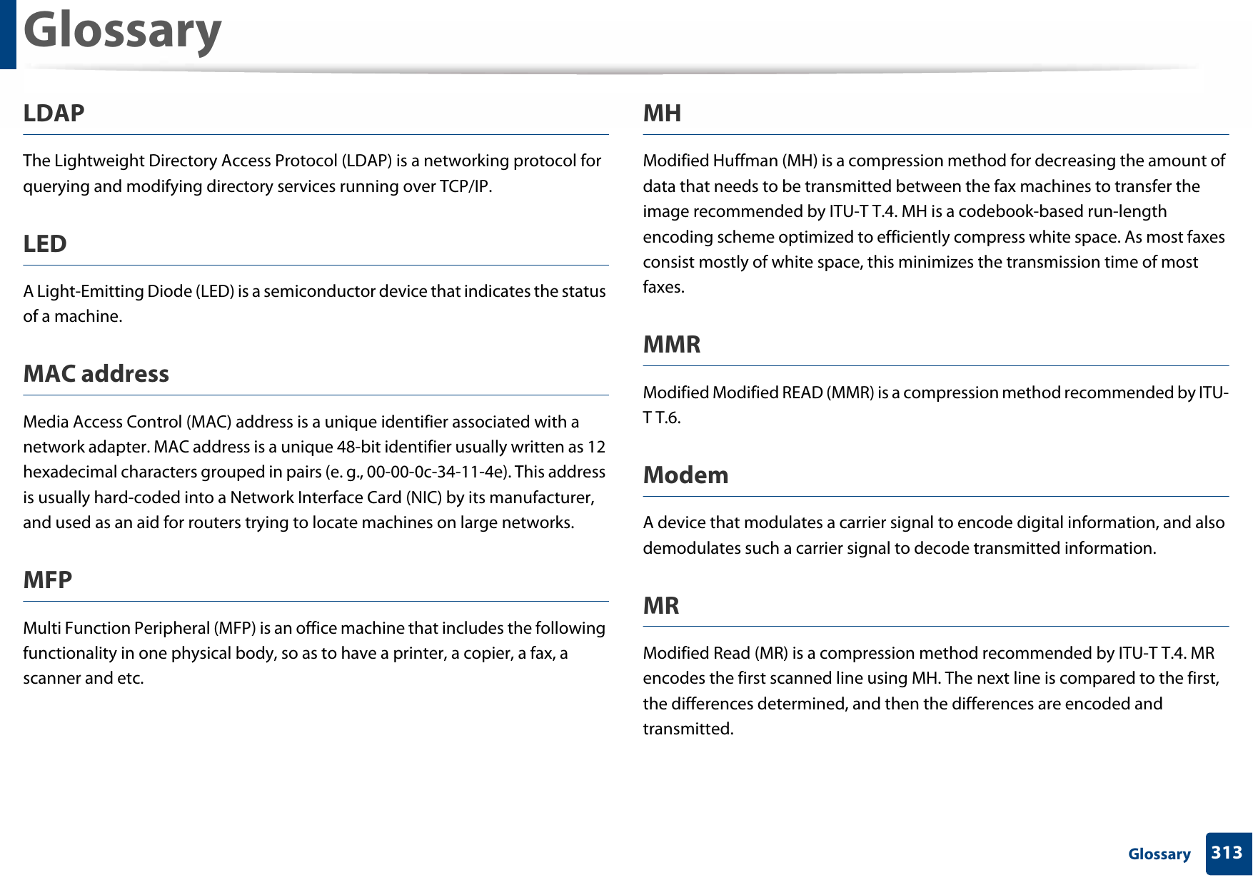 Glossary313 GlossaryLDAPThe Lightweight Directory Access Protocol (LDAP) is a networking protocol for querying and modifying directory services running over TCP/IP.LEDA Light-Emitting Diode (LED) is a semiconductor device that indicates the status of a machine.MAC addressMedia Access Control (MAC) address is a unique identifier associated with a network adapter. MAC address is a unique 48-bit identifier usually written as 12 hexadecimal characters grouped in pairs (e. g., 00-00-0c-34-11-4e). This address is usually hard-coded into a Network Interface Card (NIC) by its manufacturer, and used as an aid for routers trying to locate machines on large networks.MFPMulti Function Peripheral (MFP) is an office machine that includes the following functionality in one physical body, so as to have a printer, a copier, a fax, a scanner and etc.MHModified Huffman (MH) is a compression method for decreasing the amount of data that needs to be transmitted between the fax machines to transfer the image recommended by ITU-T T.4. MH is a codebook-based run-length encoding scheme optimized to efficiently compress white space. As most faxes consist mostly of white space, this minimizes the transmission time of most faxes. MMRModified Modified READ (MMR) is a compression method recommended by ITU-T T.6.ModemA device that modulates a carrier signal to encode digital information, and also demodulates such a carrier signal to decode transmitted information.MRModified Read (MR) is a compression method recommended by ITU-T T.4. MR encodes the first scanned line using MH. The next line is compared to the first, the differences determined, and then the differences are encoded and transmitted.