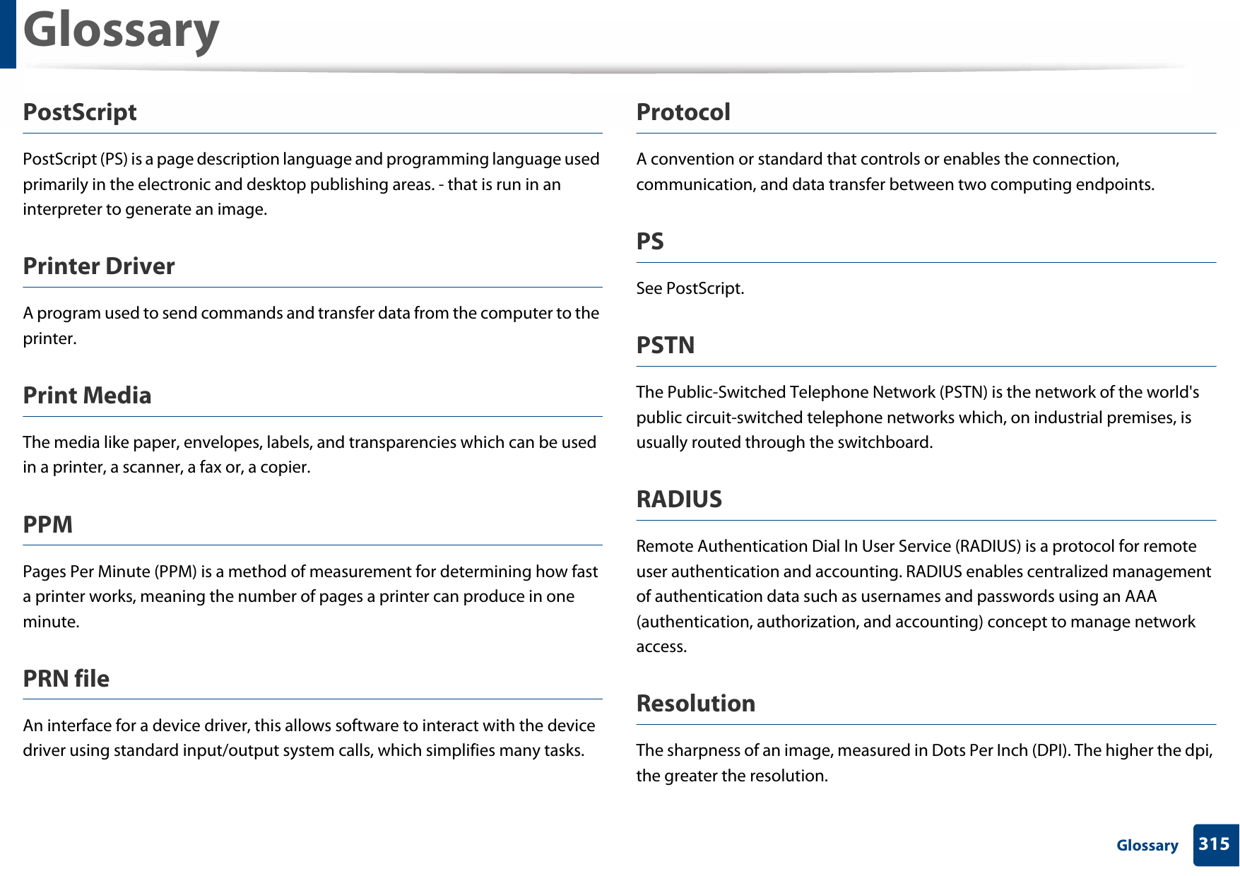Glossary315 GlossaryPostScriptPostScript (PS) is a page description language and programming language used primarily in the electronic and desktop publishing areas. - that is run in an interpreter to generate an image.Printer DriverA program used to send commands and transfer data from the computer to the printer.Print MediaThe media like paper, envelopes, labels, and transparencies which can be used in a printer, a scanner, a fax or, a copier.PPMPages Per Minute (PPM) is a method of measurement for determining how fast a printer works, meaning the number of pages a printer can produce in one minute.PRN fileAn interface for a device driver, this allows software to interact with the device driver using standard input/output system calls, which simplifies many tasks. ProtocolA convention or standard that controls or enables the connection, communication, and data transfer between two computing endpoints.PSSee PostScript.PSTNThe Public-Switched Telephone Network (PSTN) is the network of the world&apos;s public circuit-switched telephone networks which, on industrial premises, is usually routed through the switchboard.RADIUSRemote Authentication Dial In User Service (RADIUS) is a protocol for remote user authentication and accounting. RADIUS enables centralized management of authentication data such as usernames and passwords using an AAA (authentication, authorization, and accounting) concept to manage network access.ResolutionThe sharpness of an image, measured in Dots Per Inch (DPI). The higher the dpi, the greater the resolution.