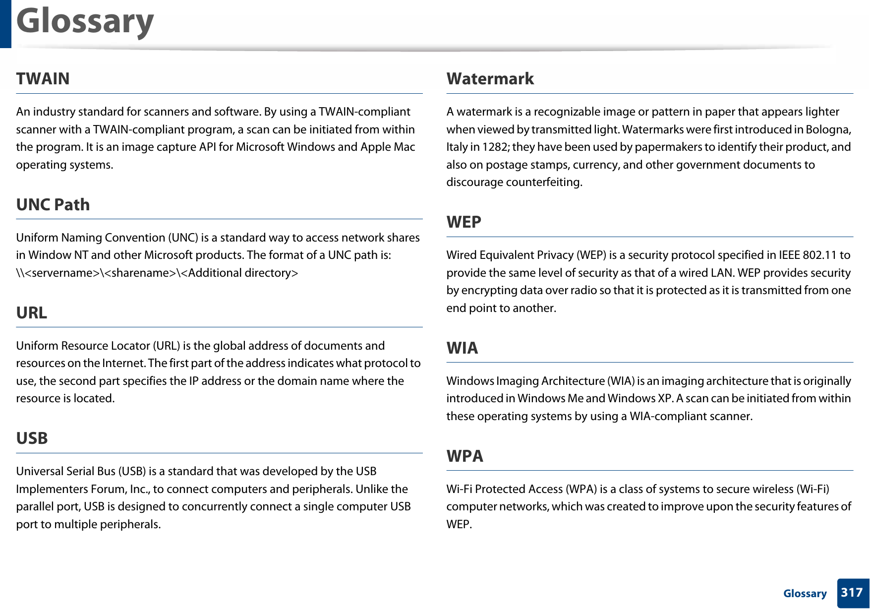 Glossary317 GlossaryTWAINAn industry standard for scanners and software. By using a TWAIN-compliant scanner with a TWAIN-compliant program, a scan can be initiated from within the program. It is an image capture API for Microsoft Windows and Apple Mac operating systems.UNC PathUniform Naming Convention (UNC) is a standard way to access network shares in Window NT and other Microsoft products. The format of a UNC path is: \\&lt;servername&gt;\&lt;sharename&gt;\&lt;Additional directory&gt;URLUniform Resource Locator (URL) is the global address of documents and resources on the Internet. The first part of the address indicates what protocol to use, the second part specifies the IP address or the domain name where the resource is located.USBUniversal Serial Bus (USB) is a standard that was developed by the USB Implementers Forum, Inc., to connect computers and peripherals. Unlike the parallel port, USB is designed to concurrently connect a single computer USB port to multiple peripherals.WatermarkA watermark is a recognizable image or pattern in paper that appears lighter when viewed by transmitted light. Watermarks were first introduced in Bologna, Italy in 1282; they have been used by papermakers to identify their product, and also on postage stamps, currency, and other government documents to discourage counterfeiting.WEPWired Equivalent Privacy (WEP) is a security protocol specified in IEEE 802.11 to provide the same level of security as that of a wired LAN. WEP provides security by encrypting data over radio so that it is protected as it is transmitted from one end point to another.WIAWindows Imaging Architecture (WIA) is an imaging architecture that is originally introduced in Windows Me and Windows XP. A scan can be initiated from within these operating systems by using a WIA-compliant scanner.WPAWi-Fi Protected Access (WPA) is a class of systems to secure wireless (Wi-Fi) computer networks, which was created to improve upon the security features of WEP.