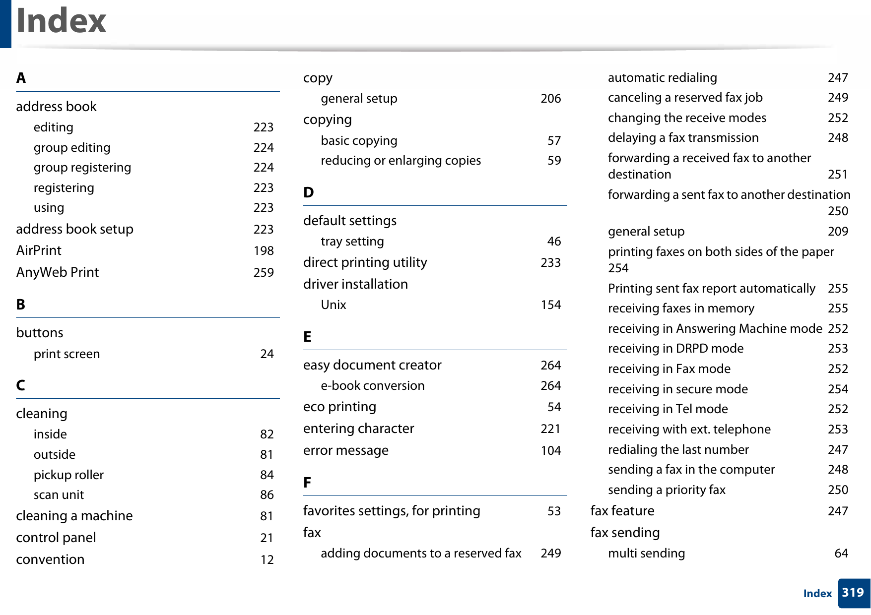 319IndexIndexAaddress bookediting 223group editing 224group registering 224registering 223using 223address book setup 223AirPrint 198AnyWeb Print 259Bbuttonsprint screen 24Ccleaninginside 82outside 81pickup roller 84scan unit 86cleaning a machine 81control panel 21convention 12copygeneral setup 206copyingbasic copying 57reducing or enlarging copies 59Ddefault settingstray setting 46direct printing utility 233driver installationUnix 154Eeasy document creator 264e-book conversion 264eco printing 54entering character 221error message 104Ffavorites settings, for printing 53faxadding documents to a reserved fax 249automatic redialing 247canceling a reserved fax job 249changing the receive modes 252delaying a fax transmission 248forwarding a received fax to another destination 251forwarding a sent fax to another destination 250general setup 209printing faxes on both sides of the paper 254Printing sent fax report automatically 255receiving faxes in memory 255receiving in Answering Machine mode 252receiving in DRPD mode 253receiving in Fax mode 252receiving in secure mode 254receiving in Tel mode 252receiving with ext. telephone 253redialing the last number 247sending a fax in the computer 248sending a priority fax 250fax feature 247fax sendingmulti sending 64