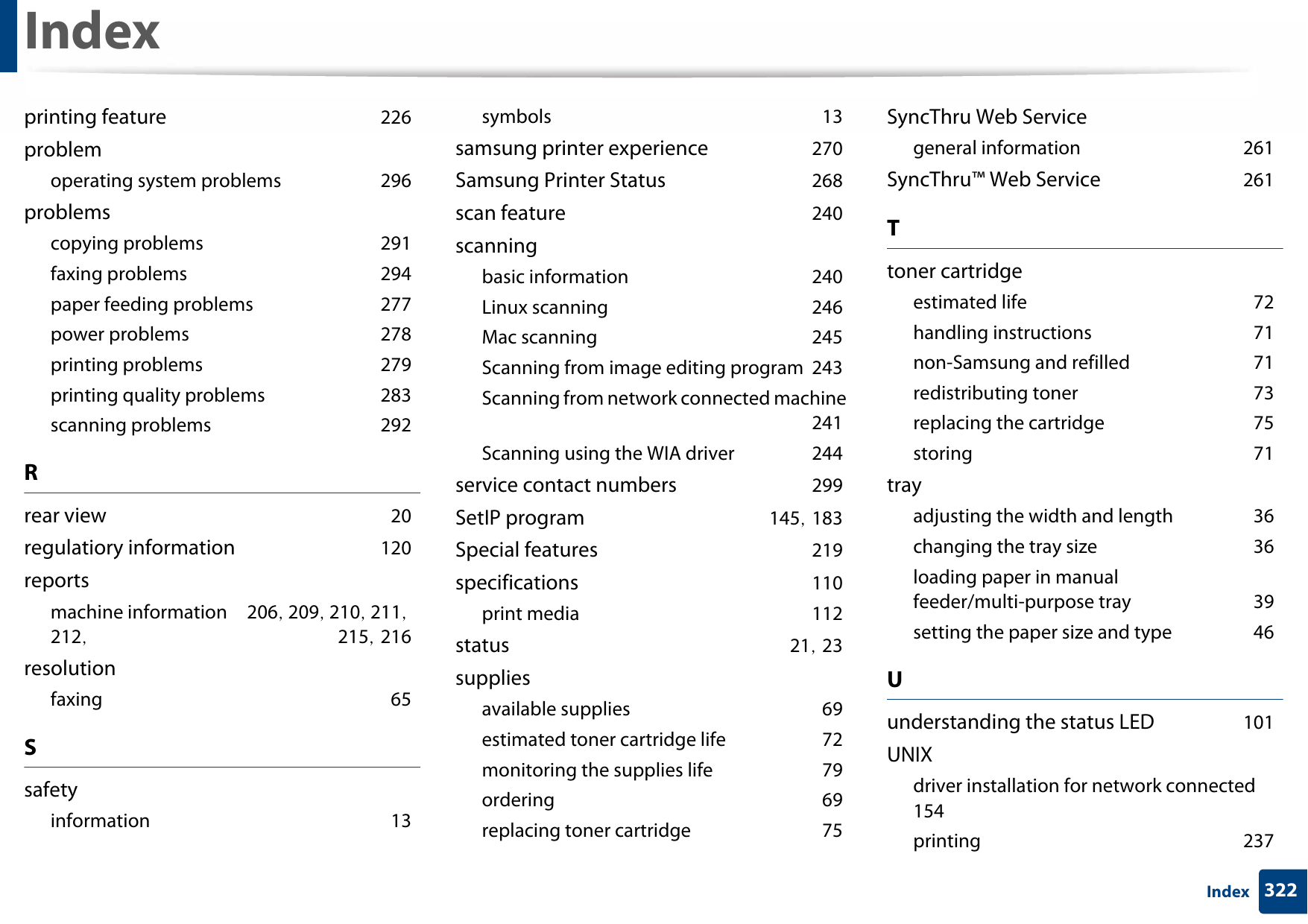 Index322Indexprinting feature 226problemoperating system problems 296problemscopying problems 291faxing problems 294paper feeding problems 277power problems 278printing problems 279printing quality problems 283scanning problems 292Rrear view 20regulatiory information 120reportsmachine information 206, 209, 210, 211, 212,  215, 216resolutionfaxing 65Ssafetyinformation 13symbols 13samsung printer experience 270Samsung Printer Status 268scan feature 240scanningbasic information 240Linux scanning 246Mac scanning 245Scanning from image editing program 243Scanning from network connected machine 241Scanning using the WIA driver 244service contact numbers 299SetIP program 145, 183Special features 219specifications 110print media 112status 21, 23suppliesavailable supplies 69estimated toner cartridge life 72monitoring the supplies life 79ordering 69replacing toner cartridge 75SyncThru Web Servicegeneral information 261SyncThru™ Web Service 261Ttoner cartridgeestimated life 72handling instructions 71non-Samsung and refilled 71redistributing toner 73replacing the cartridge 75storing 71trayadjusting the width and length 36changing the tray size 36loading paper in manual feeder/multi-purpose tray 39setting the paper size and type 46Uunderstanding the status LED 101UNIXdriver installation for network connected 154printing 237
