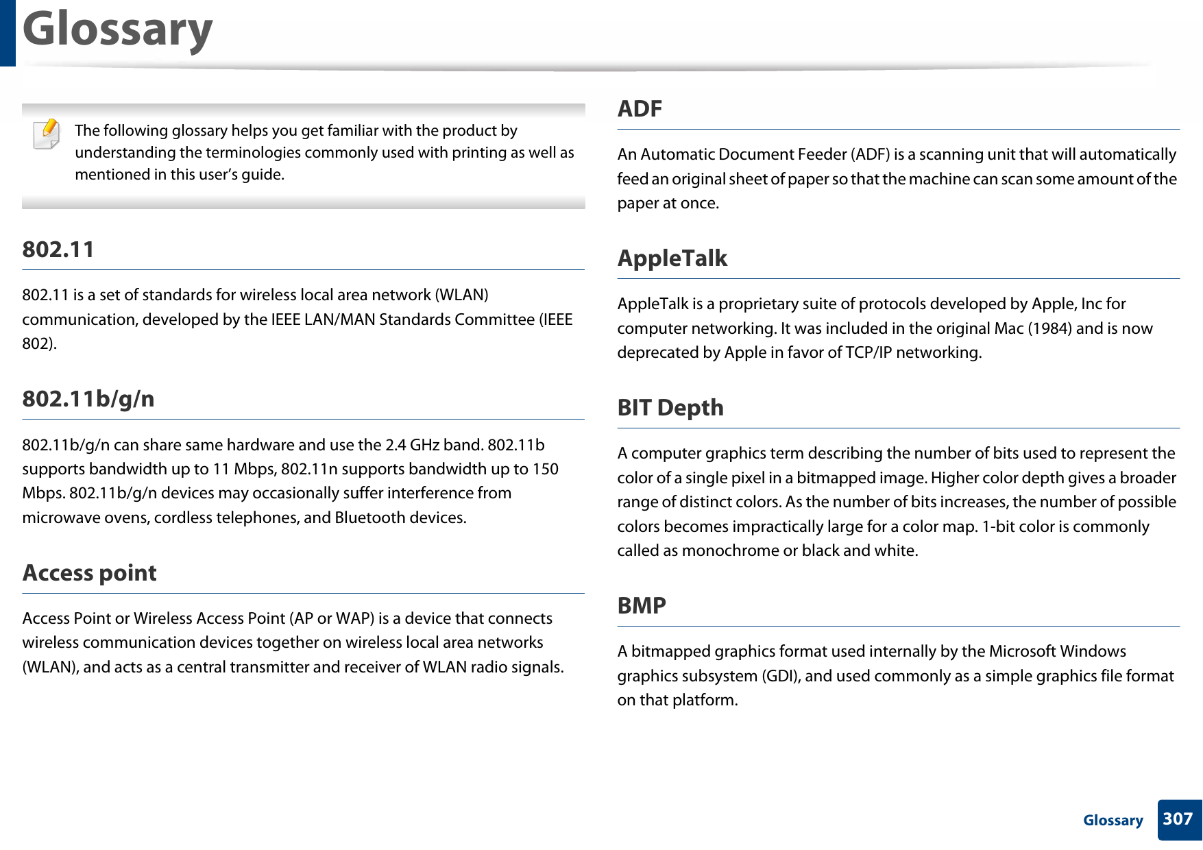 307 GlossaryGlossary The following glossary helps you get familiar with the product by understanding the terminologies commonly used with printing as well as mentioned in this user’s guide. 802.11802.11 is a set of standards for wireless local area network (WLAN) communication, developed by the IEEE LAN/MAN Standards Committee (IEEE 802). 802.11b/g/n802.11b/g/n can share same hardware and use the 2.4 GHz band. 802.11b supports bandwidth up to 11 Mbps, 802.11n supports bandwidth up to 150 Mbps. 802.11b/g/n devices may occasionally suffer interference from microwave ovens, cordless telephones, and Bluetooth devices.Access pointAccess Point or Wireless Access Point (AP or WAP) is a device that connects wireless communication devices together on wireless local area networks (WLAN), and acts as a central transmitter and receiver of WLAN radio signals. ADFAn Automatic Document Feeder (ADF) is a scanning unit that will automatically feed an original sheet of paper so that the machine can scan some amount of the paper at once. AppleTalkAppleTalk is a proprietary suite of protocols developed by Apple, Inc for computer networking. It was included in the original Mac (1984) and is now deprecated by Apple in favor of TCP/IP networking.BIT DepthA computer graphics term describing the number of bits used to represent the color of a single pixel in a bitmapped image. Higher color depth gives a broader range of distinct colors. As the number of bits increases, the number of possible colors becomes impractically large for a color map. 1-bit color is commonly called as monochrome or black and white.BMPA bitmapped graphics format used internally by the Microsoft Windows graphics subsystem (GDI), and used commonly as a simple graphics file format on that platform.