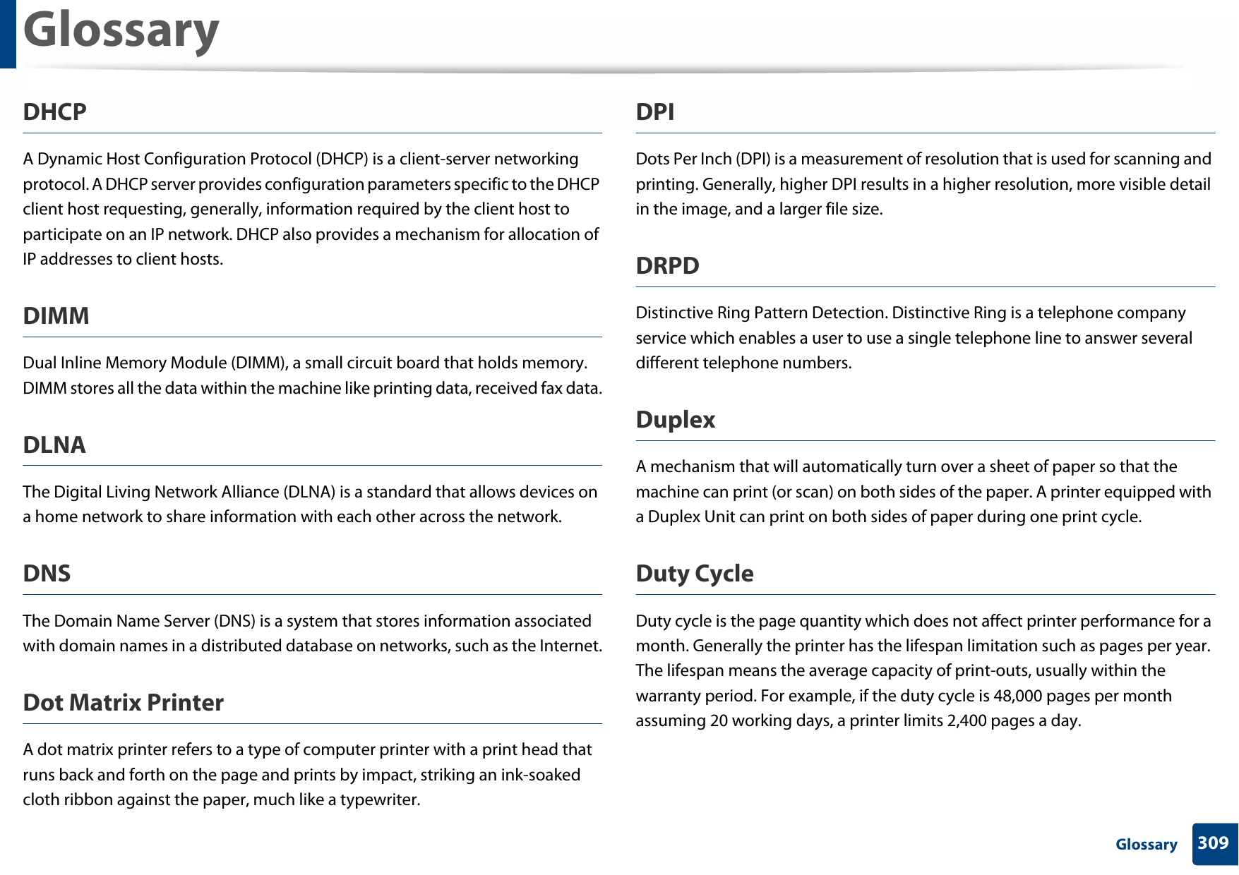 Glossary309 GlossaryDHCPA Dynamic Host Configuration Protocol (DHCP) is a client-server networking protocol. A DHCP server provides configuration parameters specific to the DHCP client host requesting, generally, information required by the client host to participate on an IP network. DHCP also provides a mechanism for allocation of IP addresses to client hosts.DIMMDual Inline Memory Module (DIMM), a small circuit board that holds memory. DIMM stores all the data within the machine like printing data, received fax data.DLNAThe Digital Living Network Alliance (DLNA) is a standard that allows devices on a home network to share information with each other across the network.DNSThe Domain Name Server (DNS) is a system that stores information associated with domain names in a distributed database on networks, such as the Internet.Dot Matrix PrinterA dot matrix printer refers to a type of computer printer with a print head that runs back and forth on the page and prints by impact, striking an ink-soaked cloth ribbon against the paper, much like a typewriter.DPIDots Per Inch (DPI) is a measurement of resolution that is used for scanning and printing. Generally, higher DPI results in a higher resolution, more visible detail in the image, and a larger file size.DRPD Distinctive Ring Pattern Detection. Distinctive Ring is a telephone company service which enables a user to use a single telephone line to answer several different telephone numbers.DuplexA mechanism that will automatically turn over a sheet of paper so that the machine can print (or scan) on both sides of the paper. A printer equipped with a Duplex Unit can print on both sides of paper during one print cycle.Duty CycleDuty cycle is the page quantity which does not affect printer performance for a month. Generally the printer has the lifespan limitation such as pages per year. The lifespan means the average capacity of print-outs, usually within the warranty period. For example, if the duty cycle is 48,000 pages per month assuming 20 working days, a printer limits 2,400 pages a day.