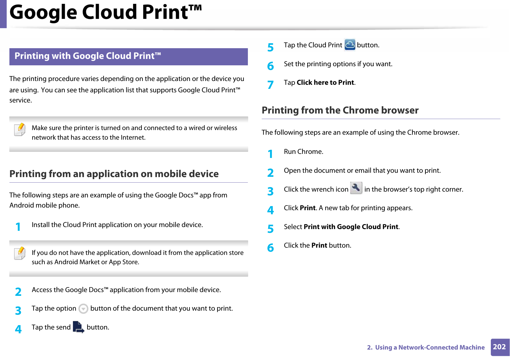 Google Cloud Print™2022.  Using a Network-Connected Machine33 Printing with Google Cloud Print™The printing procedure varies depending on the application or the device you are using. You can see the application list that supports Google Cloud Print™ service. Make sure the printer is turned on and connected to a wired or wireless network that has access to the Internet.  Printing from an application on mobile deviceThe following steps are an example of using the Google Docs™ app from Android mobile phone.1Install the Cloud Print application on your mobile device.  If you do not have the application, download it from the application store such as Android Market or App Store.  2  Access the Google Docs™ application from your mobile device. 3  Tap the option   button of the document that you want to print.4  Tap the send   button.5  Tap the Cloud Print   button.6  Set the printing options if you want.7  Tap Click here to Print.Printing from the Chrome browserThe following steps are an example of using the Chrome browser.1Run Chrome.2  Open the document or email that you want to print.3  Click the wrench icon   in the browser’s top right corner.4  Click Print. A new tab for printing appears.5  Select Print with Google Cloud Print.6  Click the Print button.