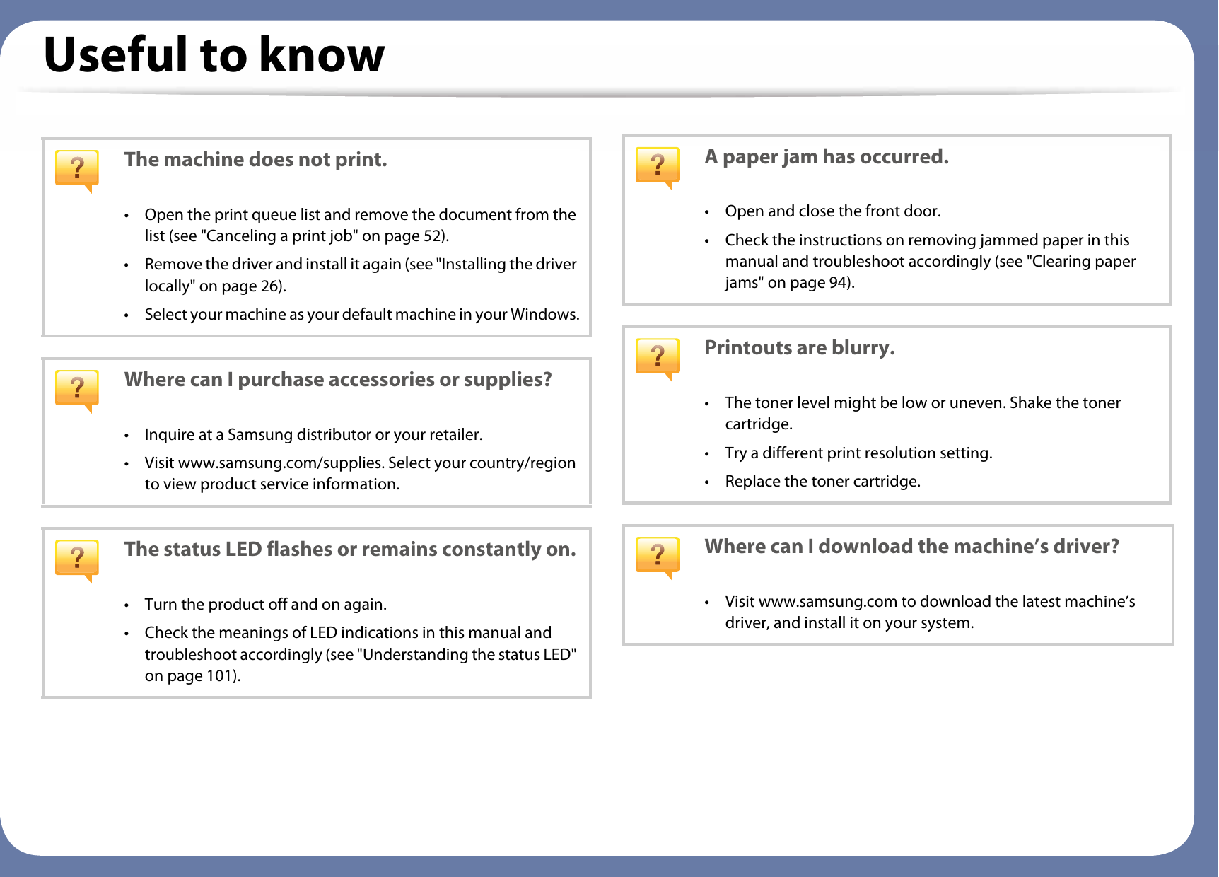 Useful to knowThe machine does not print.• Open the print queue list and remove the document from the list (see &quot;Canceling a print job&quot; on page 52).• Remove the driver and install it again (see &quot;Installing the driver locally&quot; on page 26).• Select your machine as your default machine in your Windows.Where can I purchase accessories or supplies?• Inquire at a Samsung distributor or your retailer.• Visit www.samsung.com/supplies. Select your country/region to view product service information.The status LED flashes or remains constantly on.• Turn the product off and on again.• Check the meanings of LED indications in this manual and troubleshoot accordingly (see &quot;Understanding the status LED&quot; on page 101).A paper jam has occurred.• Open and close the front door.• Check the instructions on removing jammed paper in this manual and troubleshoot accordingly (see &quot;Clearing paper jams&quot; on page 94).Printouts are blurry.• The toner level might be low or uneven. Shake the toner cartridge.• Try a different print resolution setting.• Replace the toner cartridge.Where can I download the machine’s driver?• Visit www.samsung.com to download the latest machine’s driver, and install it on your system.