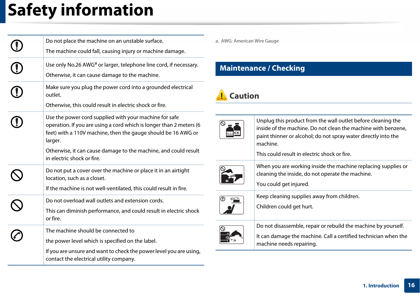 Safety information161. Introduction7 Maintenance / Checking CautionDo not place the machine on an unstable surface.The machine could fall, causing injury or machine damage.Use only No.26 AWGa or larger, telephone line cord, if necessary.Otherwise, it can cause damage to the machine.Make sure you plug the power cord into a grounded electrical outlet.Otherwise, this could result in electric shock or fire.Use the power cord supplied with your machine for safe operation. If you are using a cord which is longer than 2 meters (6 feet) with a 110V machine, then the gauge should be 16 AWG or larger.Otherwise, it can cause damage to the machine, and could result in electric shock or fire.Do not put a cover over the machine or place it in an airtight location, such as a closet.If the machine is not well-ventilated, this could result in fire.Do not overload wall outlets and extension cords.This can diminish performance, and could result in electric shock or fire.The machine should be connected tothe power level which is specified on the label.If you are unsure and want to check the power level you are using, contact the electrical utility company.a. AWG: American Wire GaugeUnplug this product from the wall outlet before cleaning the inside of the machine. Do not clean the machine with benzene, paint thinner or alcohol; do not spray water directly into the machine. This could result in electric shock or fire. When you are working inside the machine replacing supplies or cleaning the inside, do not operate the machine.You could get injured.Keep cleaning supplies away from children. Children could get hurt.Do not disassemble, repair or rebuild the machine by yourself. It can damage the machine. Call a certified technician when the machine needs repairing.
