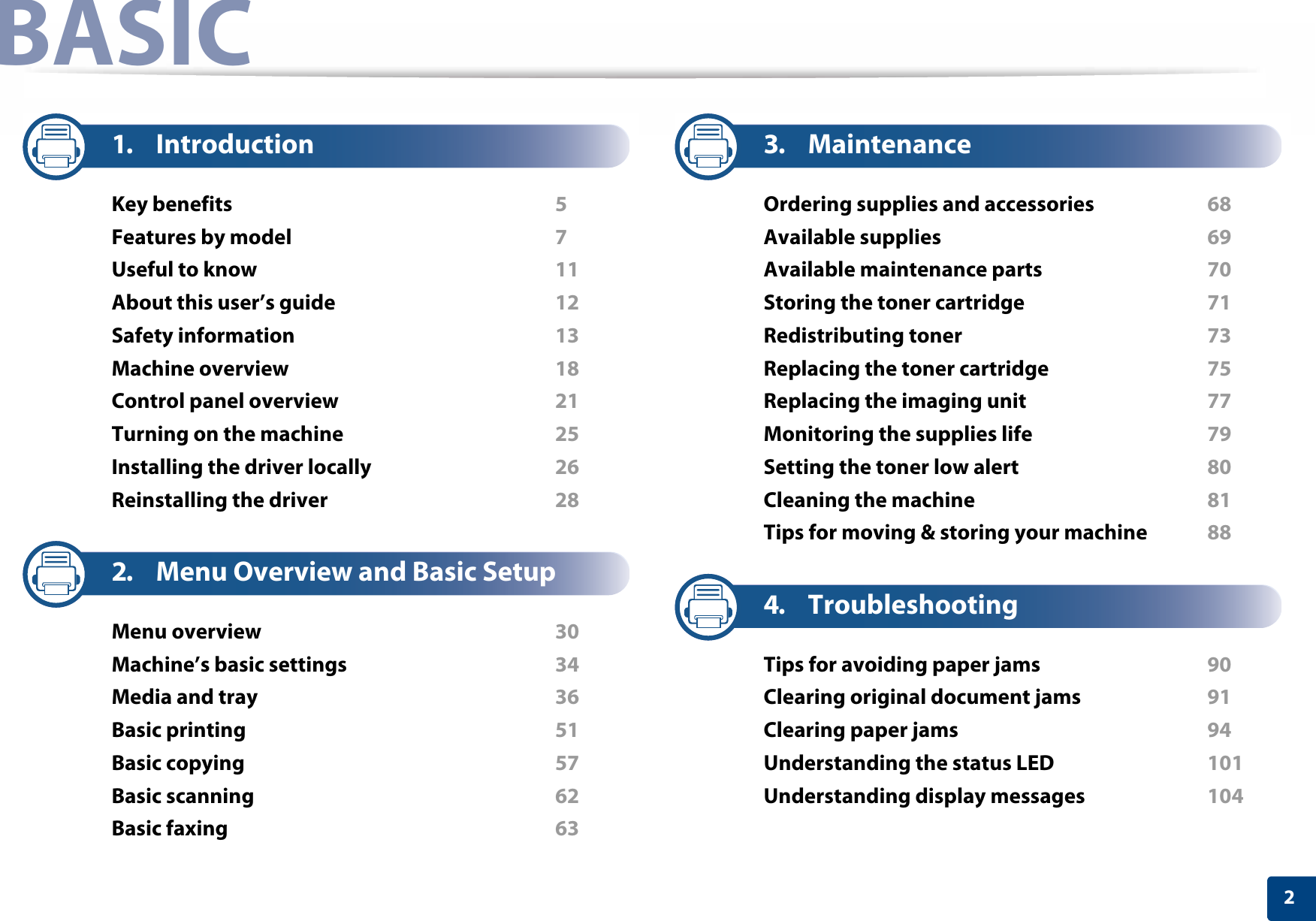 2BASIC1. IntroductionKey benefits  5Features by model  7Useful to know  11About this user’s guide  12Safety information  13Machine overview  18Control panel overview  21Turning on the machine  25Installing the driver locally  26Reinstalling the driver  282. Menu Overview and Basic SetupMenu overview  30Machine’s basic settings  34Media and tray  36Basic printing  51Basic copying  57Basic scanning  62Basic faxing  633. MaintenanceOrdering supplies and accessories  68Available supplies  69Available maintenance parts  70Storing the toner cartridge  71Redistributing toner  73Replacing the toner cartridge  75Replacing the imaging unit  77Monitoring the supplies life  79Setting the toner low alert  80Cleaning the machine  81Tips for moving &amp; storing your machine  884. TroubleshootingTips for avoiding paper jams  90Clearing original document jams  91Clearing paper jams  94Understanding the status LED  101Understanding display messages  104