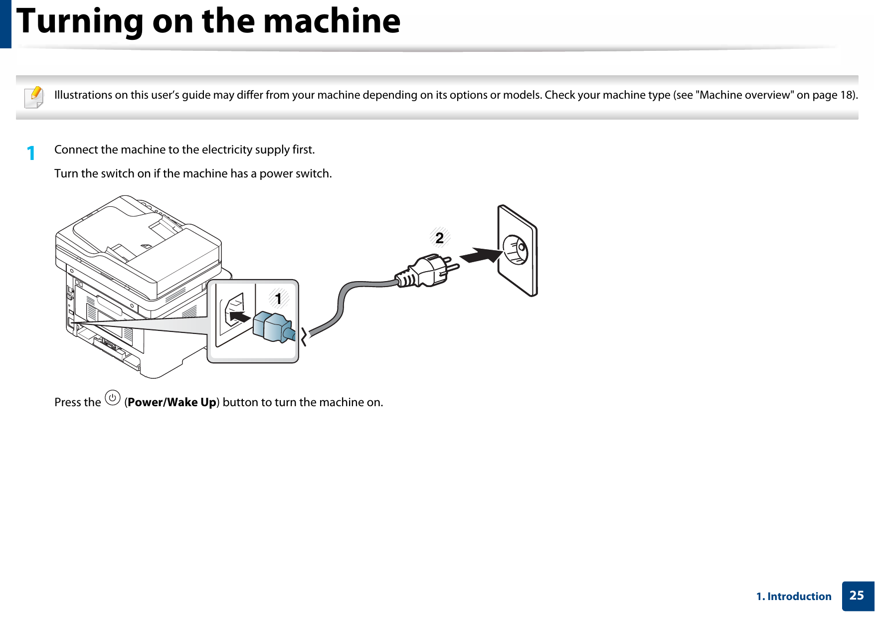 251. IntroductionTurning on the machine Illustrations on this user’s guide may differ from your machine depending on its options or models. Check your machine type (see &quot;Machine overview&quot; on page 18). 1Connect the machine to the electricity supply first.Turn the switch on if the machine has a power switch.Press the   (Power/Wake Up) button to turn the machine on.12
