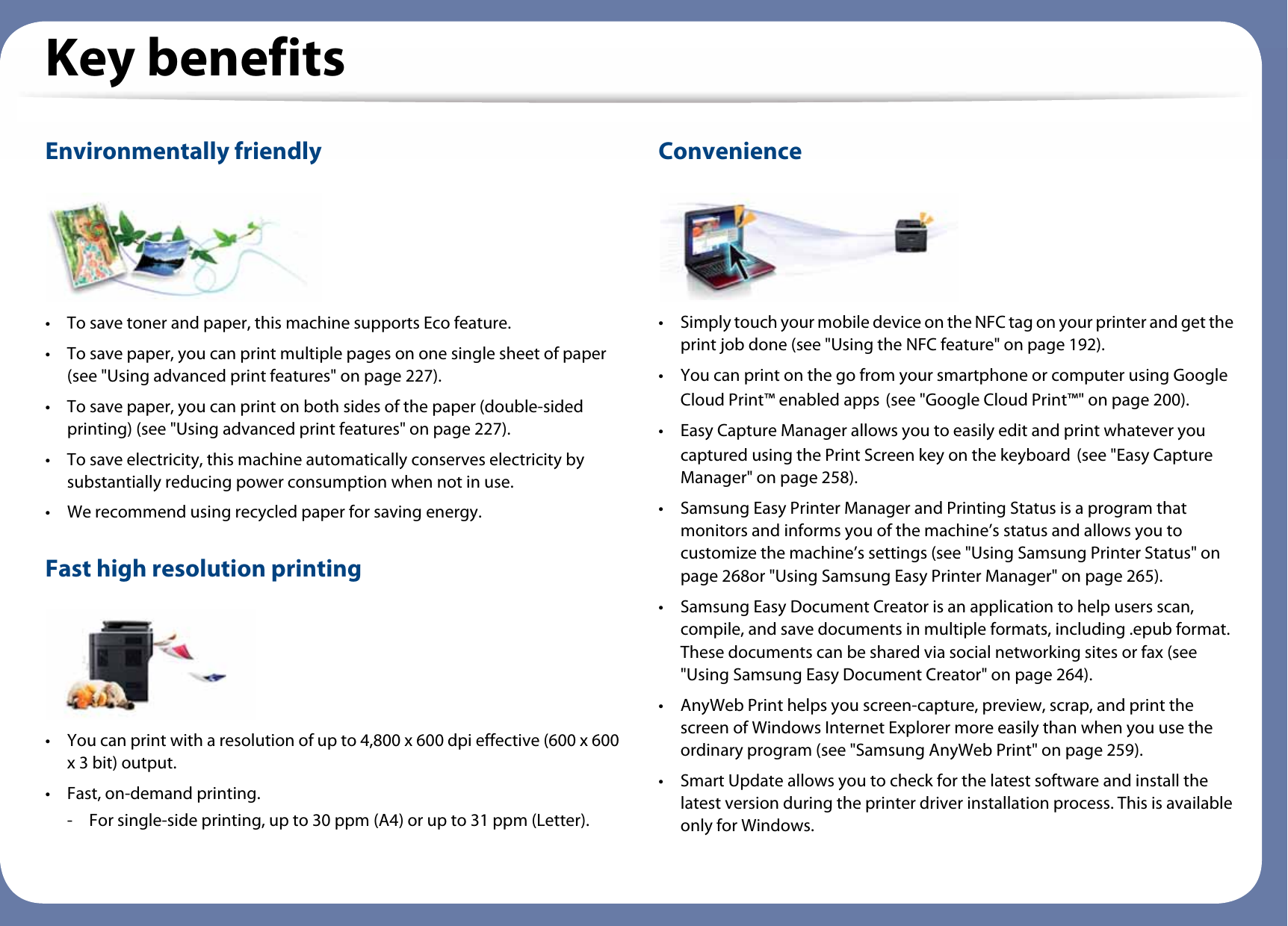 Key benefitsEnvironmentally friendly• To save toner and paper, this machine supports Eco feature. • To save paper, you can print multiple pages on one single sheet of paper (see &quot;Using advanced print features&quot; on page 227).• To save paper, you can print on both sides of the paper (double-sided printing) (see &quot;Using advanced print features&quot; on page 227).• To save electricity, this machine automatically conserves electricity by substantially reducing power consumption when not in use.• We recommend using recycled paper for saving energy.Fast high resolution printing• You can print with a resolution of up to 4,800 x 600 dpi effective (600 x 600 x 3 bit) output.• Fast, on-demand printing.- For single-side printing, up to 30 ppm (A4) or up to 31 ppm (Letter).Convenience• Simply touch your mobile device on the NFC tag on your printer and get the print job done (see &quot;Using the NFC feature&quot; on page 192).• You can print on the go from your smartphone or computer using Google Cloud Print™ enabled apps (see &quot;Google Cloud Print™&quot; on page 200).• Easy Capture Manager allows you to easily edit and print whatever you captured using the Print Screen key on the keyboard (see &quot;Easy Capture Manager&quot; on page 258).• Samsung Easy Printer Manager and Printing Status is a program that monitors and informs you of the machine’s status and allows you to customize the machine’s settings (see &quot;Using Samsung Printer Status&quot; on page 268or &quot;Using Samsung Easy Printer Manager&quot; on page 265).• Samsung Easy Document Creator is an application to help users scan, compile, and save documents in multiple formats, including .epub format. These documents can be shared via social networking sites or fax (see &quot;Using Samsung Easy Document Creator&quot; on page 264).• AnyWeb Print helps you screen-capture, preview, scrap, and print the screen of Windows Internet Explorer more easily than when you use the ordinary program (see &quot;Samsung AnyWeb Print&quot; on page 259).• Smart Update allows you to check for the latest software and install the latest version during the printer driver installation process. This is available only for Windows.