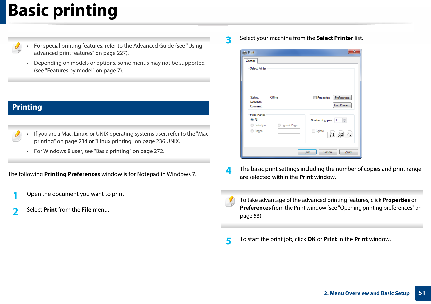 512. Menu Overview and Basic SetupBasic printing  • For special printing features, refer to the Advanced Guide (see &quot;Using advanced print features&quot; on page 227).• Depending on models or options, some menus may not be supported (see &quot;Features by model&quot; on page 7). 10 Printing • If you are a Mac, Linux, or UNIX operating systems user, refer to the &quot;Mac printing&quot; on page 234 or &quot;Linux printing&quot; on page 236 UNIX.• For Windows 8 user, see &quot;Basic printing&quot; on page 272. The following Printing Preferences window is for Notepad in Windows 7.1Open the document you want to print.2  Select Print from the File menu.3  Select your machine from the Select Printer list.4  The basic print settings including the number of copies and print range are selected within the Print window.  To take advantage of the advanced printing features, click Properties or Preferences from the Print window (see &quot;Opening printing preferences&quot; on page 53). 5  To start the print job, click OK or Print in the Print window.