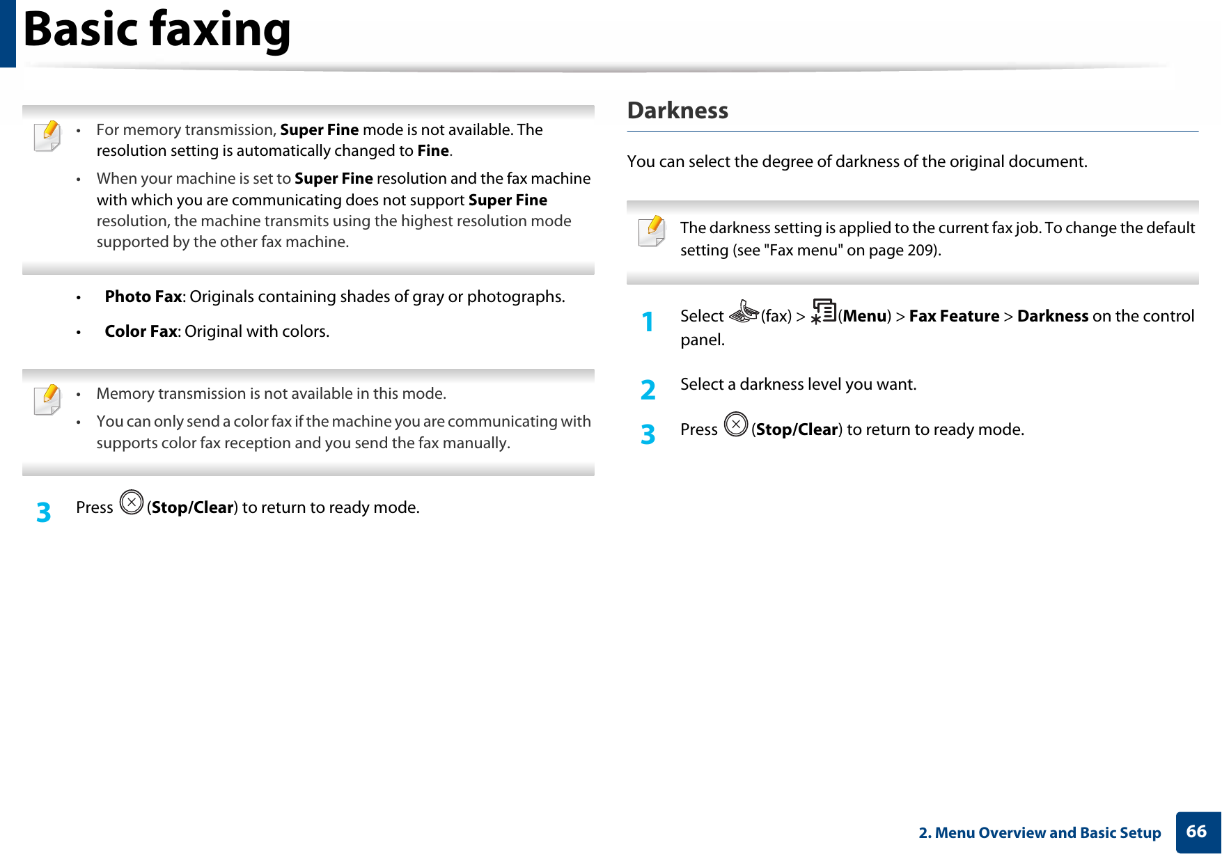 Basic faxing662. Menu Overview and Basic Setup • For memory transmission, Super Fine mode is not available. The resolution setting is automatically changed to Fine.• When your machine is set to Super Fine resolution and the fax machine with which you are communicating does not support Super Fine resolution, the machine transmits using the highest resolution mode supported by the other fax machine. •Photo Fax: Originals containing shades of gray or photographs.•Color Fax: Original with colors. • Memory transmission is not available in this mode.• You can only send a color fax if the machine you are communicating with supports color fax reception and you send the fax manually. 3  Press (Stop/Clear) to return to ready mode.DarknessYou can select the degree of darkness of the original document.  The darkness setting is applied to the current fax job. To change the default setting (see &quot;Fax menu&quot; on page 209). 1Select (fax) &gt; (Menu) &gt; Fax Feature &gt; Darkness on the control panel.2  Select a darkness level you want.3  Press (Stop/Clear) to return to ready mode.