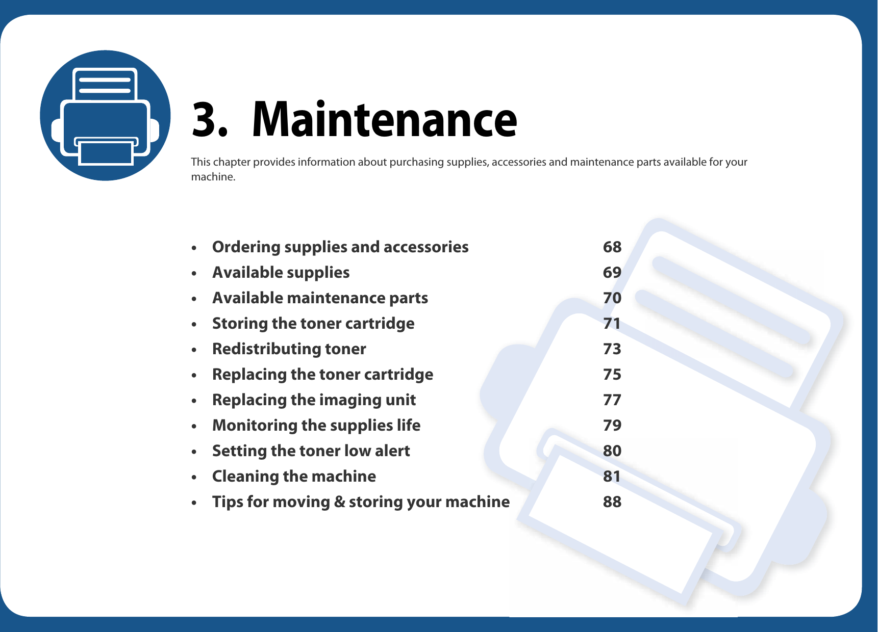 3. MaintenanceThis chapter provides information about purchasing supplies, accessories and maintenance parts available for your machine.• Ordering supplies and accessories 68• Available supplies 69• Available maintenance parts 70• Storing the toner cartridge 71• Redistributing toner 73• Replacing the toner cartridge 75• Replacing the imaging unit 77• Monitoring the supplies life 79• Setting the toner low alert 80• Cleaning the machine 81• Tips for moving &amp; storing your machine 88