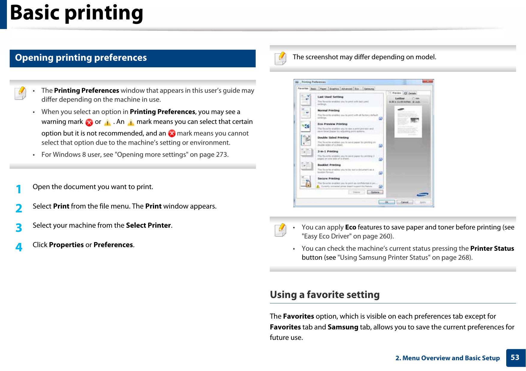 Basic printing532. Menu Overview and Basic Setup12 Opening printing preferences • The Printing Preferences window that appears in this user’s guide may differ depending on the machine in use. • When you select an option in Printing Preferences, you may see a warning mark   or   . An   mark means you can select that certain option but it is not recommended, and an   mark means you cannot select that option due to the machine’s setting or environment.• For Windows 8 user, see &quot;Opening more settings&quot; on page 273. 1Open the document you want to print.2  Select Print from the file menu. The Print window appears. 3  Select your machine from the Select Printer. 4  Click Properties or Preferences.  The screenshot may differ depending on model.  • You can apply Eco features to save paper and toner before printing (see &quot;Easy Eco Driver&quot; on page 260).• You can check the machine’s current status pressing the Printer Status button (see &quot;Using Samsung Printer Status&quot; on page 268). Using a favorite settingThe Favorites option, which is visible on each preferences tab except for Favorites tab and Samsung tab, allows you to save the current preferences for future use.