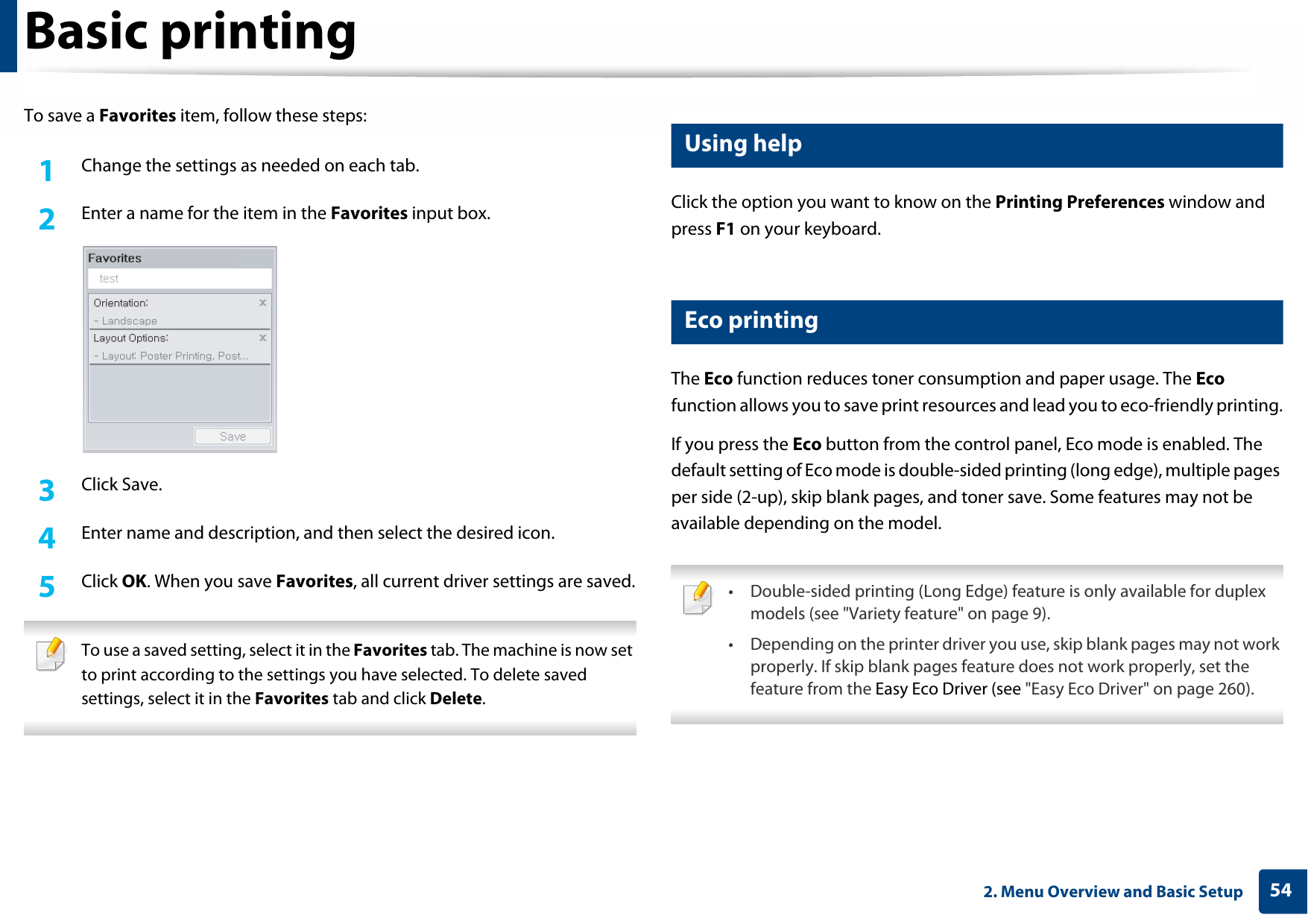 Basic printing542. Menu Overview and Basic SetupTo save a Favorites item, follow these steps:1Change the settings as needed on each tab. 2  Enter a name for the item in the Favorites input box.3  Click Save.4  Enter name and description, and then select the desired icon.5  Click OK. When you save Favorites, all current driver settings are saved. To use a saved setting, select it in the Favorites tab. The machine is now set to print according to the settings you have selected. To delete saved settings, select it in the Favorites tab and click Delete.  13 Using helpClick the option you want to know on the Printing Preferences window and press F1 on your keyboard.14 Eco printingThe Eco function reduces toner consumption and paper usage. The Eco function allows you to save print resources and lead you to eco-friendly printing.If you press the Eco button from the control panel, Eco mode is enabled. The default setting of Eco mode is double-sided printing (long edge), multiple pages per side (2-up), skip blank pages, and toner save. Some features may not be available depending on the model. • Double-sided printing (Long Edge) feature is only available for duplex models (see &quot;Variety feature&quot; on page 9).• Depending on the printer driver you use, skip blank pages may not work properly. If skip blank pages feature does not work properly, set the feature from the Easy Eco Driver (see &quot;Easy Eco Driver&quot; on page 260). 