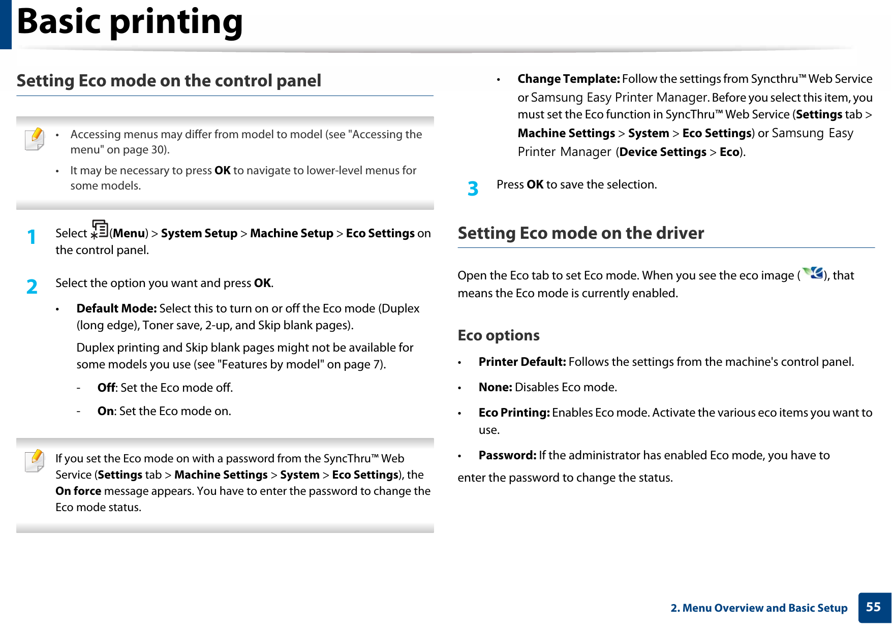 Basic printing552. Menu Overview and Basic SetupSetting Eco mode on the control panel • Accessing menus may differ from model to model (see &quot;Accessing the menu&quot; on page 30).• It may be necessary to press OK to navigate to lower-level menus for some models. 1Select (Menu) &gt; System Setup &gt; Machine Setup &gt; Eco Settings on the control panel.2  Select the option you want and press OK.•Default Mode: Select this to turn on or off the Eco mode (Duplex (long edge), Toner save, 2-up, and Skip blank pages).Duplex printing and Skip blank pages might not be available for some models you use (see &quot;Features by model&quot; on page 7).-Off: Set the Eco mode off.-On: Set the Eco mode on. If you set the Eco mode on with a password from the SyncThru™ Web Service (Settings tab &gt; Machine Settings &gt; System &gt; Eco Settings), the On force message appears. You have to enter the password to change the Eco mode status. •Change Template: Follow the settings from Syncthru™ Web Service or Samsung Easy Printer Manager. Before you select this item, you must set the Eco function in SyncThru™ Web Service (Settings tab &gt; Machine Settings &gt; System &gt; Eco Settings) or Samsung Easy Printer Manager (Device Settings &gt; Eco). 3  Press OK to save the selection.Setting Eco mode on the driverOpen the Eco tab to set Eco mode. When you see the eco image ( ), that means the Eco mode is currently enabled.Eco options•Printer Default: Follows the settings from the machine&apos;s control panel.•None: Disables Eco mode.•Eco Printing: Enables Eco mode. Activate the various eco items you want to use.•Password: If the administrator has enabled Eco mode, you have toenter the password to change the status.