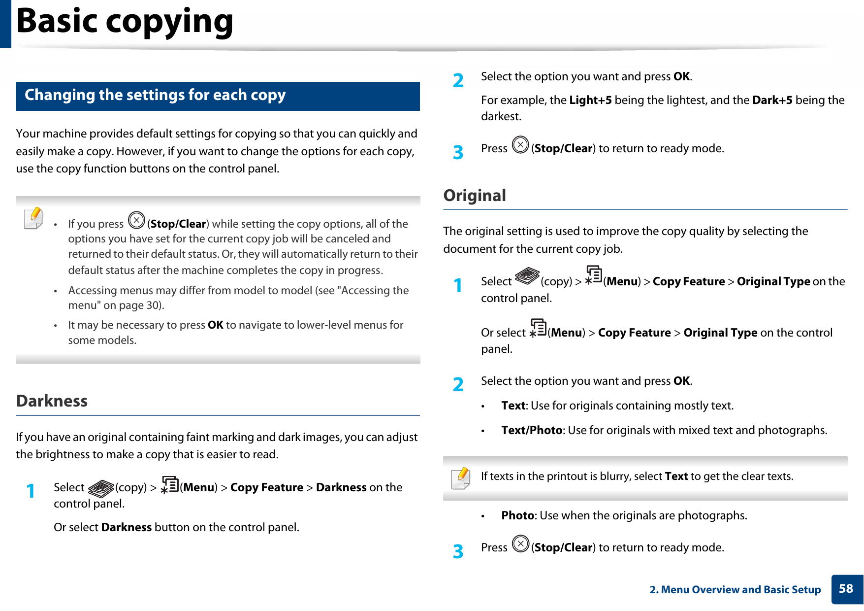 Basic copying582. Menu Overview and Basic Setup16 Changing the settings for each copyYour machine provides default settings for copying so that you can quickly and easily make a copy. However, if you want to change the options for each copy, use the copy function buttons on the control panel. •If you press  (Stop/Clear) while setting the copy options, all of the options you have set for the current copy job will be canceled and returned to their default status. Or, they will automatically return to their default status after the machine completes the copy in progress.• Accessing menus may differ from model to model (see &quot;Accessing the menu&quot; on page 30).• It may be necessary to press OK to navigate to lower-level menus for some models. DarknessIf you have an original containing faint marking and dark images, you can adjust the brightness to make a copy that is easier to read.1Select (copy) &gt; (Menu) &gt; Copy Feature &gt; Darkness on the control panel.Or select Darkness button on the control panel.2  Select the option you want and press OK.For example, the Light+5 being the lightest, and the Dark+5 being the darkest.3  Press (Stop/Clear) to return to ready mode.Original The original setting is used to improve the copy quality by selecting the document for the current copy job.1Select (copy) &gt; (Menu) &gt; Copy Feature &gt; Original Type on the control panel.Or select  (Menu) &gt; Copy Feature &gt; Original Type on the control panel.2  Select the option you want and press OK.•Text: Use for originals containing mostly text.•Text/Photo: Use for originals with mixed text and photographs. If texts in the printout is blurry, select Text to get the clear texts. •Photo: Use when the originals are photographs.3  Press (Stop/Clear) to return to ready mode.