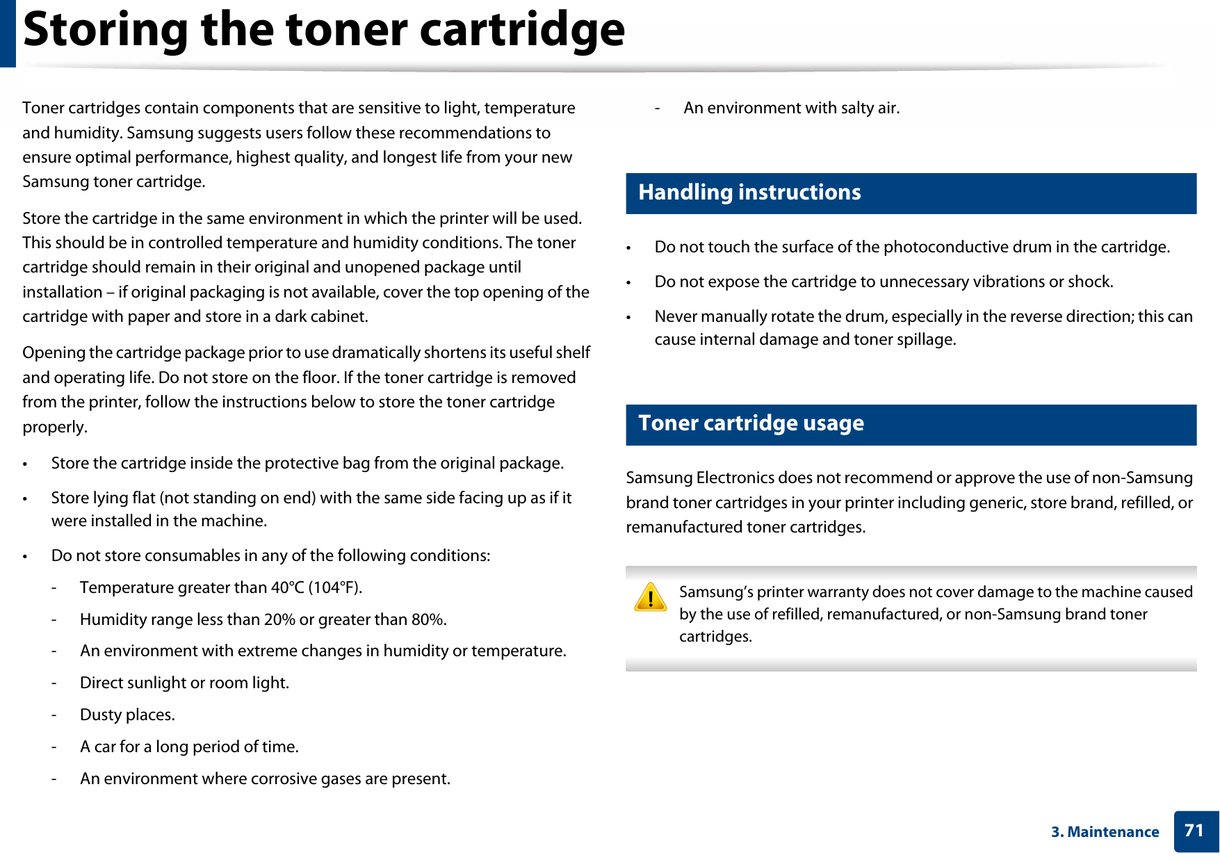713. MaintenanceStoring the toner cartridgeToner cartridges contain components that are sensitive to light, temperature and humidity. Samsung suggests users follow these recommendations to ensure optimal performance, highest quality, and longest life from your new Samsung toner cartridge.Store the cartridge in the same environment in which the printer will be used. This should be in controlled temperature and humidity conditions. The toner cartridge should remain in their original and unopened package until installation – if original packaging is not available, cover the top opening of the cartridge with paper and store in a dark cabinet.Opening the cartridge package prior to use dramatically shortens its useful shelf and operating life. Do not store on the floor. If the toner cartridge is removed from the printer, follow the instructions below to store the toner cartridge properly.• Store the cartridge inside the protective bag from the original package. • Store lying flat (not standing on end) with the same side facing up as if it were installed in the machine.• Do not store consumables in any of the following conditions:- Temperature greater than 40°C (104°F).- Humidity range less than 20% or greater than 80%.- An environment with extreme changes in humidity or temperature.- Direct sunlight or room light.- Dusty places.- A car for a long period of time.- An environment where corrosive gases are present.- An environment with salty air.1 Handling instructions• Do not touch the surface of the photoconductive drum in the cartridge.• Do not expose the cartridge to unnecessary vibrations or shock.• Never manually rotate the drum, especially in the reverse direction; this can cause internal damage and toner spillage.2 Toner cartridge usageSamsung Electronics does not recommend or approve the use of non-Samsung brand toner cartridges in your printer including generic, store brand, refilled, or remanufactured toner cartridges. Samsung’s printer warranty does not cover damage to the machine caused by the use of refilled, remanufactured, or non-Samsung brand toner cartridges. 