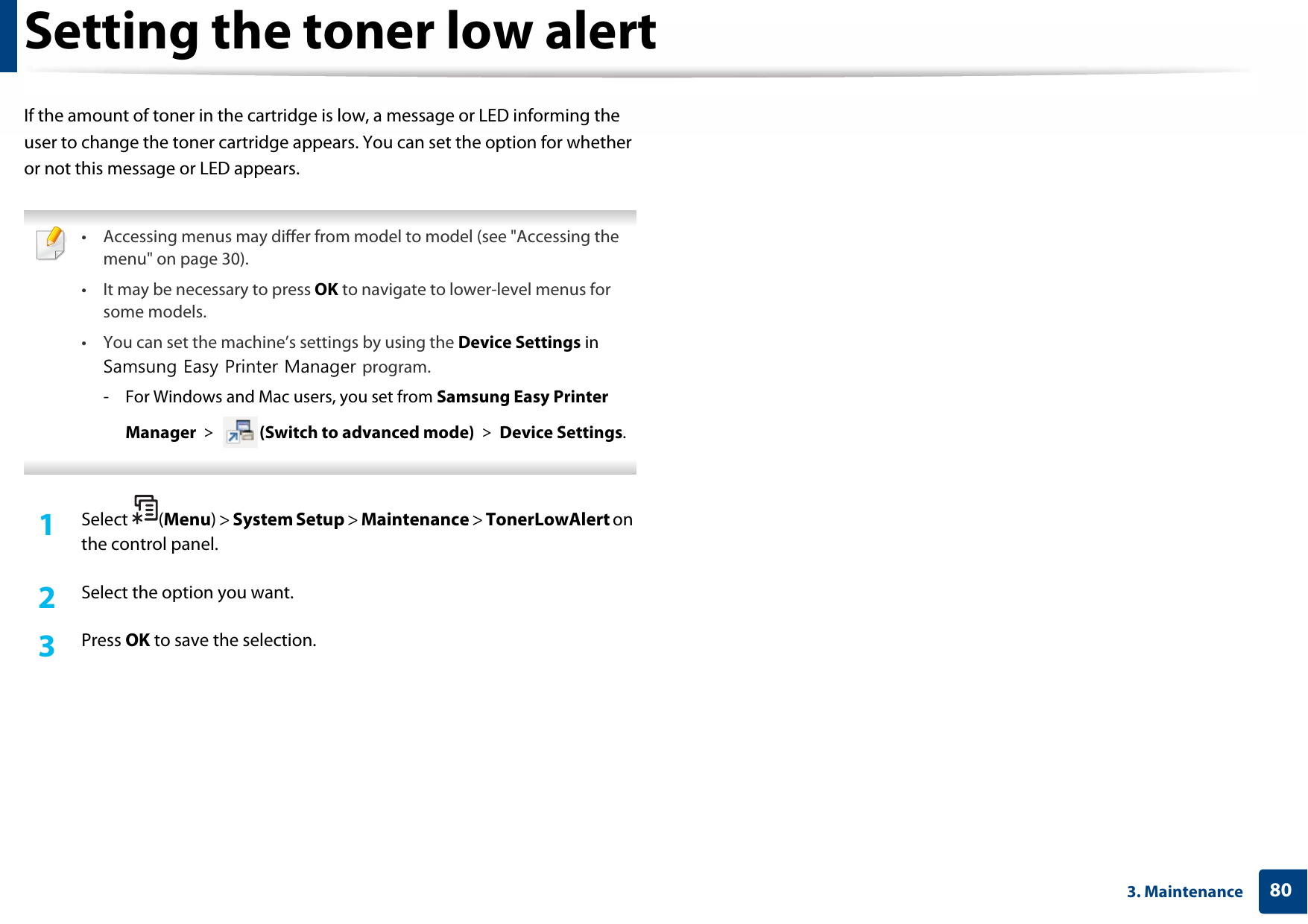 803. MaintenanceSetting the toner low alertIf the amount of toner in the cartridge is low, a message or LED informing the user to change the toner cartridge appears. You can set the option for whether or not this message or LED appears. • Accessing menus may differ from model to model (see &quot;Accessing the menu&quot; on page 30).• It may be necessary to press OK to navigate to lower-level menus for some models.• You can set the machine’s settings by using the Device Settings in Samsung Easy Printer Manager program.- For Windows and Mac users, you set from Samsung Easy Printer Manager &gt;  (Switch to advanced mode) &gt; Device Settings. 1Select (Menu) &gt; System Setup &gt; Maintenance &gt; TonerLowAlert on the control panel.2  Select the option you want.3  Press OK to save the selection.