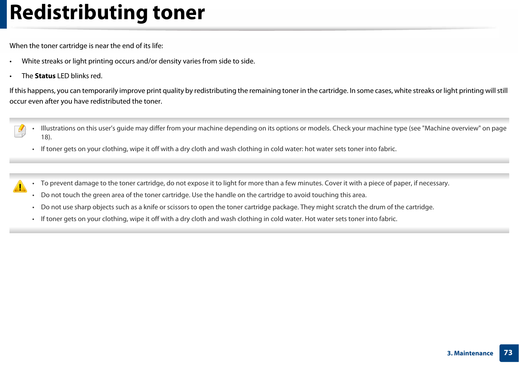 733. MaintenanceRedistributing tonerWhen the toner cartridge is near the end of its life:• White streaks or light printing occurs and/or density varies from side to side. • The Status LED blinks red. If this happens, you can temporarily improve print quality by redistributing the remaining toner in the cartridge. In some cases, white streaks or light printing will still occur even after you have redistributed the toner. • Illustrations on this user’s guide may differ from your machine depending on its options or models. Check your machine type (see &quot;Machine overview&quot; on page 18).• If toner gets on your clothing, wipe it off with a dry cloth and wash clothing in cold water: hot water sets toner into fabric.  • To prevent damage to the toner cartridge, do not expose it to light for more than a few minutes. Cover it with a piece of paper, if necessary.• Do not touch the green area of the toner cartridge. Use the handle on the cartridge to avoid touching this area. • Do not use sharp objects such as a knife or scissors to open the toner cartridge package. They might scratch the drum of the cartridge.• If toner gets on your clothing, wipe it off with a dry cloth and wash clothing in cold water. Hot water sets toner into fabric. 
