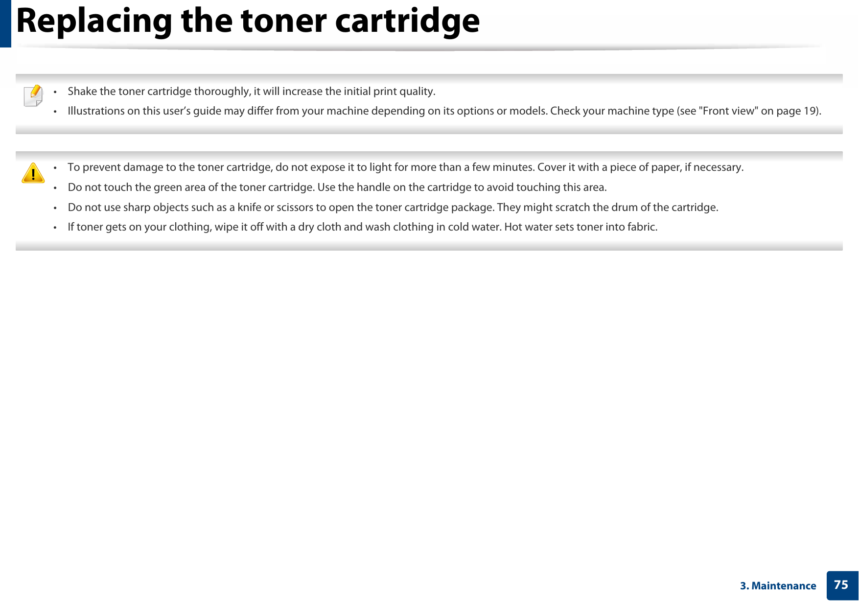 753. MaintenanceReplacing the toner cartridge • Shake the toner cartridge thoroughly, it will increase the initial print quality.• Illustrations on this user’s guide may differ from your machine depending on its options or models. Check your machine type (see &quot;Front view&quot; on page 19).  • To prevent damage to the toner cartridge, do not expose it to light for more than a few minutes. Cover it with a piece of paper, if necessary. • Do not touch the green area of the toner cartridge. Use the handle on the cartridge to avoid touching this area. • Do not use sharp objects such as a knife or scissors to open the toner cartridge package. They might scratch the drum of the cartridge.• If toner gets on your clothing, wipe it off with a dry cloth and wash clothing in cold water. Hot water sets toner into fabric. 