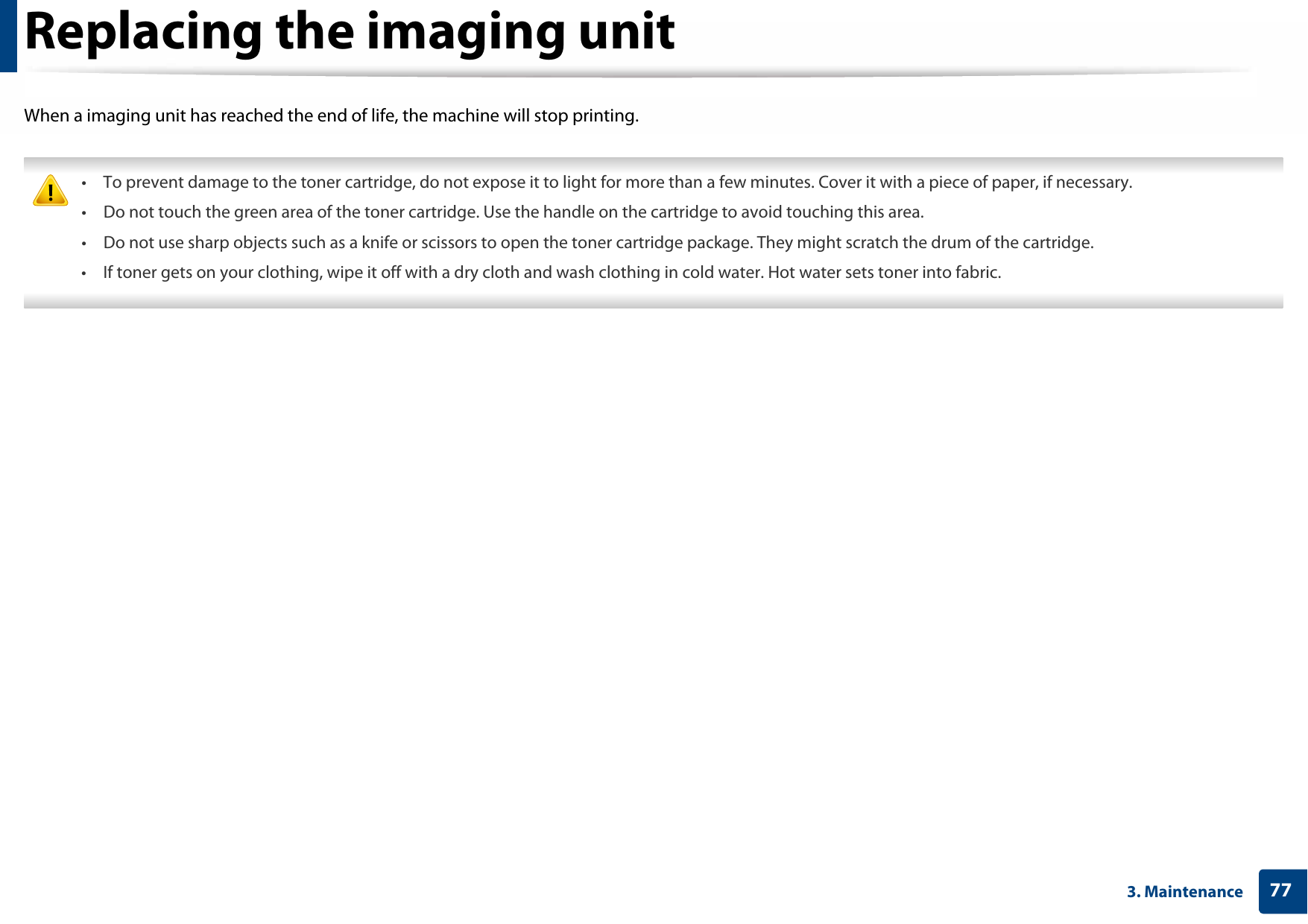 773. MaintenanceReplacing the imaging unitWhen a imaging unit has reached the end of life, the machine will stop printing. • To prevent damage to the toner cartridge, do not expose it to light for more than a few minutes. Cover it with a piece of paper, if necessary. • Do not touch the green area of the toner cartridge. Use the handle on the cartridge to avoid touching this area. • Do not use sharp objects such as a knife or scissors to open the toner cartridge package. They might scratch the drum of the cartridge.• If toner gets on your clothing, wipe it off with a dry cloth and wash clothing in cold water. Hot water sets toner into fabric. 