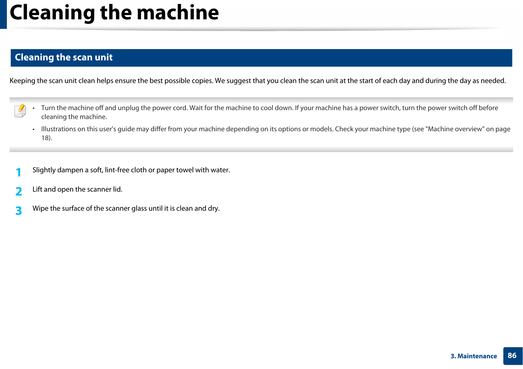 Cleaning the machine863. Maintenance10 Cleaning the scan unitKeeping the scan unit clean helps ensure the best possible copies. We suggest that you clean the scan unit at the start of each day and during the day as needed. • Turn the machine off and unplug the power cord. Wait for the machine to cool down. If your machine has a power switch, turn the power switch off before cleaning the machine. • Illustrations on this user’s guide may differ from your machine depending on its options or models. Check your machine type (see &quot;Machine overview&quot; on page 18). 1Slightly dampen a soft, lint-free cloth or paper towel with water.2  Lift and open the scanner lid.3  Wipe the surface of the scanner glass until it is clean and dry.