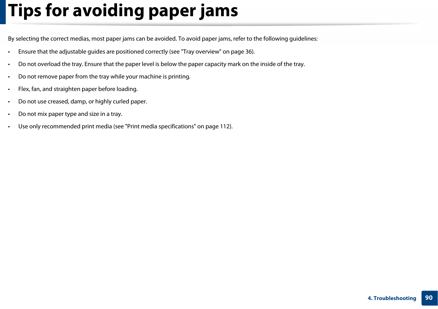 904. TroubleshootingTips for avoiding paper jamsBy selecting the correct medias, most paper jams can be avoided. To avoid paper jams, refer to the following guidelines:• Ensure that the adjustable guides are positioned correctly (see &quot;Tray overview&quot; on page 36).• Do not overload the tray. Ensure that the paper level is below the paper capacity mark on the inside of the tray.• Do not remove paper from the tray while your machine is printing.• Flex, fan, and straighten paper before loading. • Do not use creased, damp, or highly curled paper.• Do not mix paper type and size in a tray.• Use only recommended print media (see &quot;Print media specifications&quot; on page 112).
