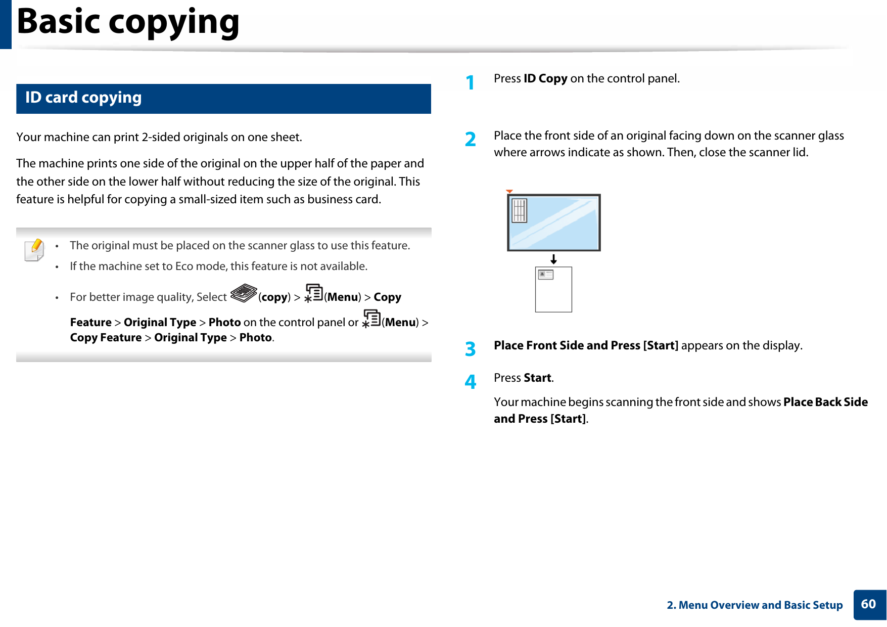 Basic copying602. Menu Overview and Basic Setup17 ID card copyingYour machine can print 2-sided originals on one sheet.The machine prints one side of the original on the upper half of the paper and the other side on the lower half without reducing the size of the original. This feature is helpful for copying a small-sized item such as business card. • The original must be placed on the scanner glass to use this feature.• If the machine set to Eco mode, this feature is not available.• For better image quality, Select  (copy) &gt;  (Menu) &gt; Copy Feature &gt; Original Type &gt; Photo on the control panel or  (Menu) &gt; Copy Feature &gt; Original Type &gt; Photo. 1Press ID Copy on the control panel. 2  Place the front side of an original facing down on the scanner glass where arrows indicate as shown. Then, close the scanner lid.3  Place Front Side and Press [Start] appears on the display.4  Press Start.Your machine begins scanning the front side and shows Place Back Side and Press [Start].